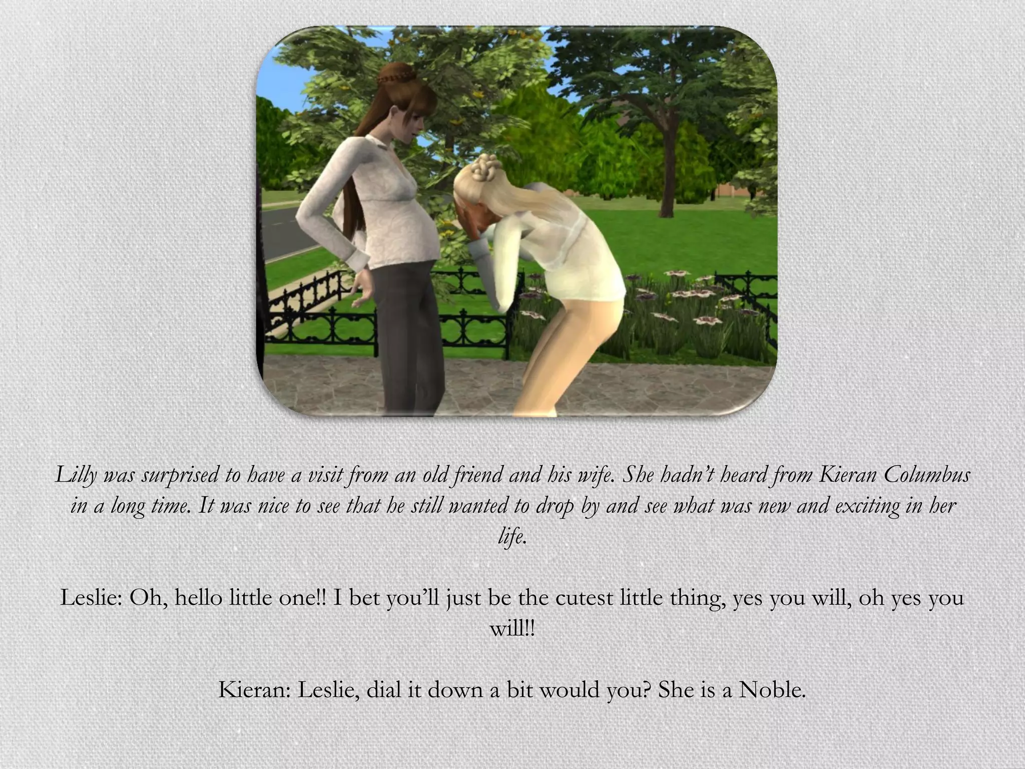 Lilly was surprised to have a visit from an old friend and his wife. She hadn’t heard from Kieran Columbus
 in a long time. It was nice to see that he still wanted to drop by and see what was new and exciting in her
                                                       life.

Leslie: Oh, hello little one!! I bet you’ll just be the cutest little thing, yes you will, oh yes you
                                                 will!!

                   Kieran: Leslie, dial it down a bit would you? She is a Noble.
 