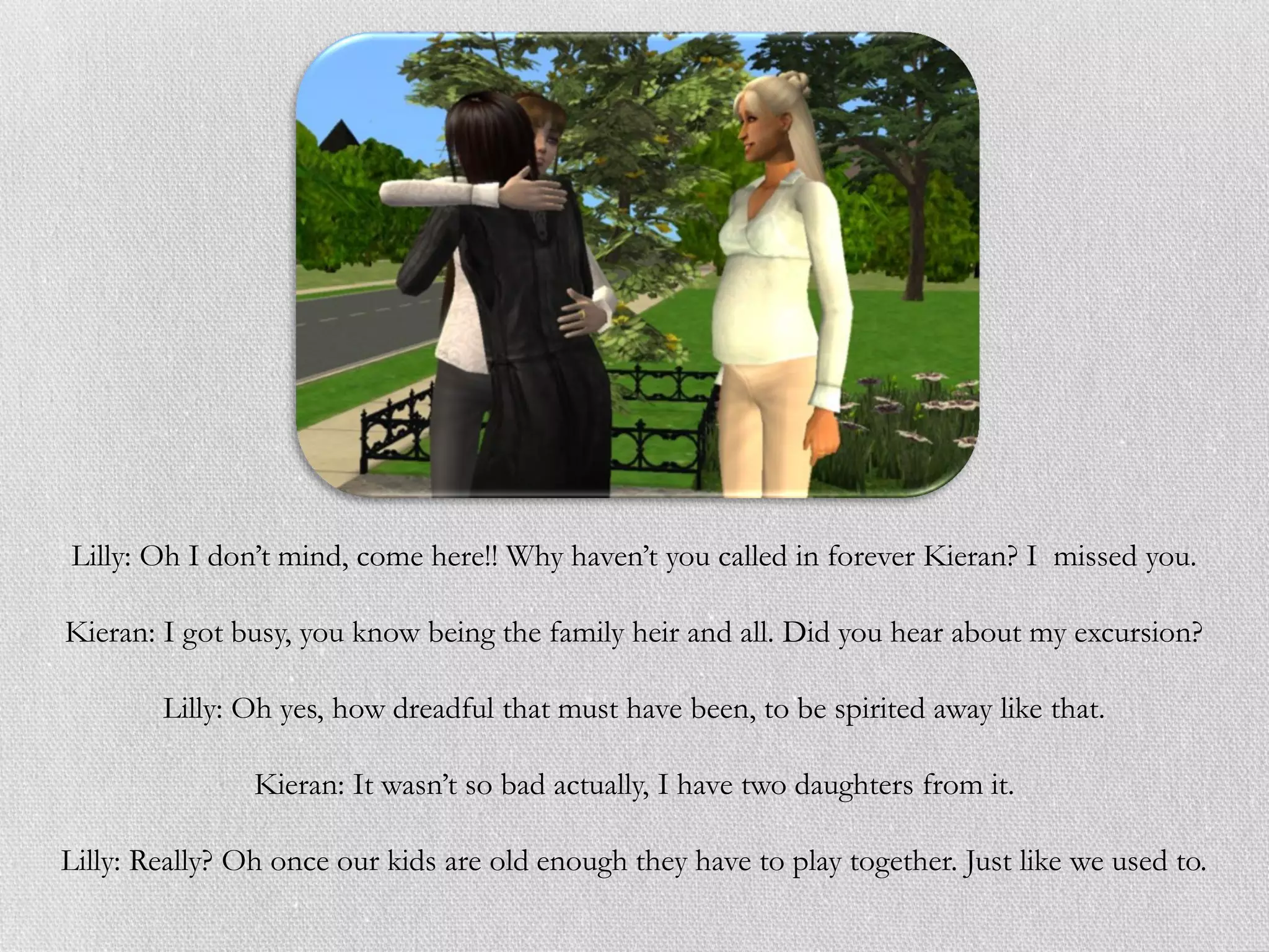 Lilly: Oh I don’t mind, come here!! Why haven’t you called in forever Kieran? I missed you.

Kieran: I got busy, you know being the family heir and all. Did you hear about my excursion?

        Lilly: Oh yes, how dreadful that must have been, to be spirited away like that.

                Kieran: It wasn’t so bad actually, I have two daughters from it.

Lilly: Really? Oh once our kids are old enough they have to play together. Just like we used to.
 