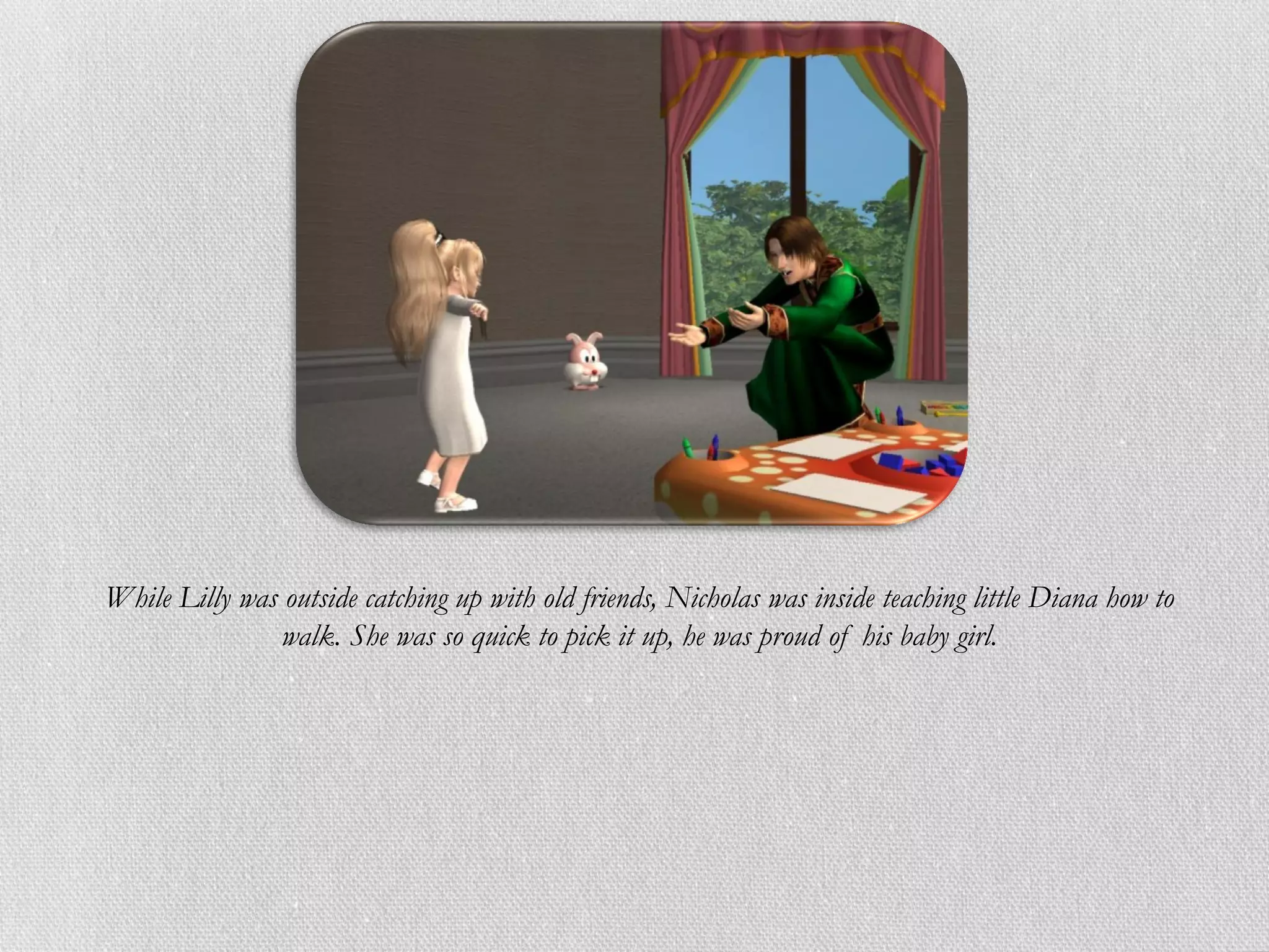 While Lilly was outside catching up with old friends, Nicholas was inside teaching little Diana how to
                walk. She was so quick to pick it up, he was proud of his baby girl.
 