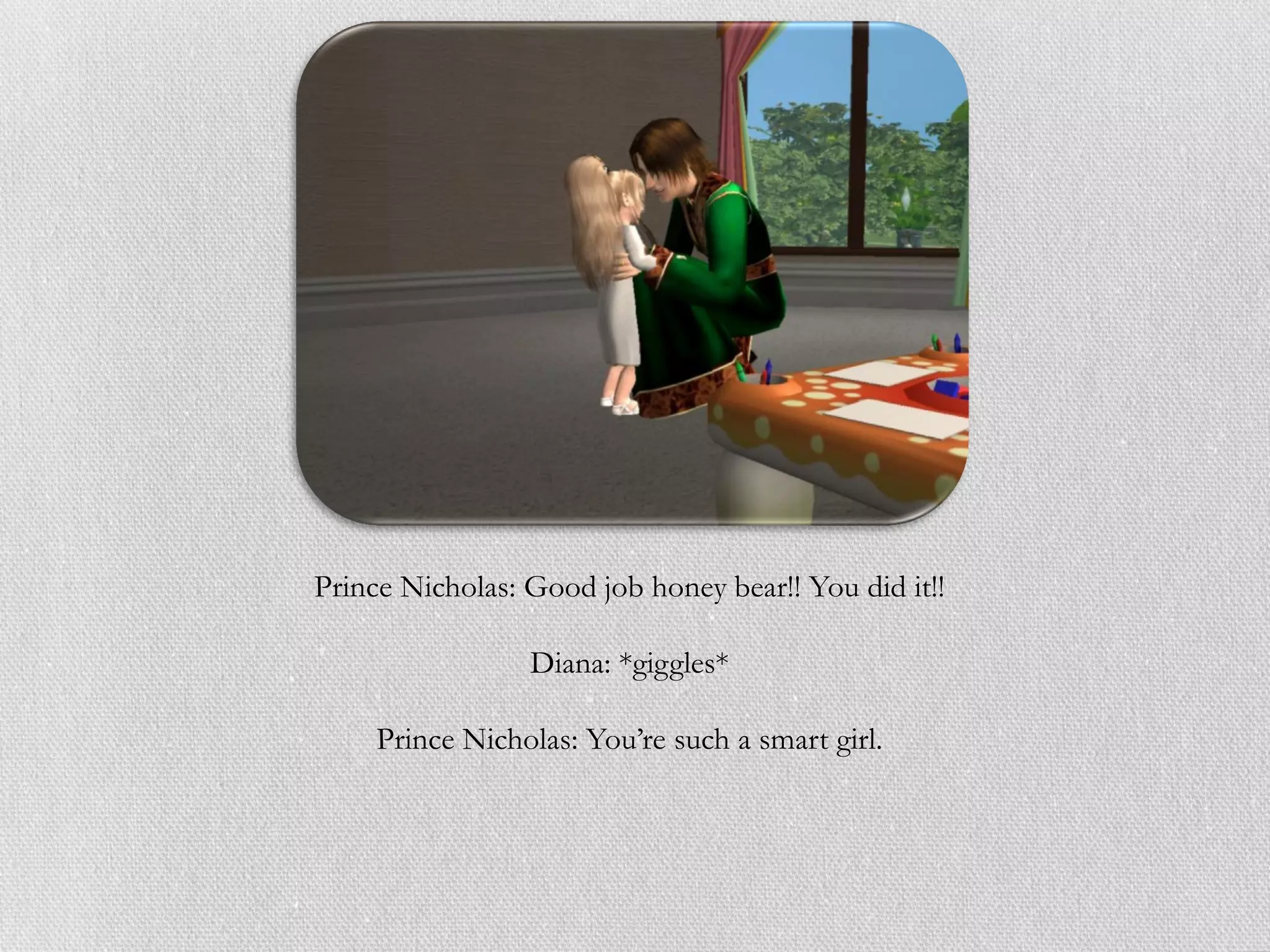 Prince Nicholas: Good job honey bear!! You did it!!

                 Diana: *giggles*

     Prince Nicholas: You’re such a smart girl.
 