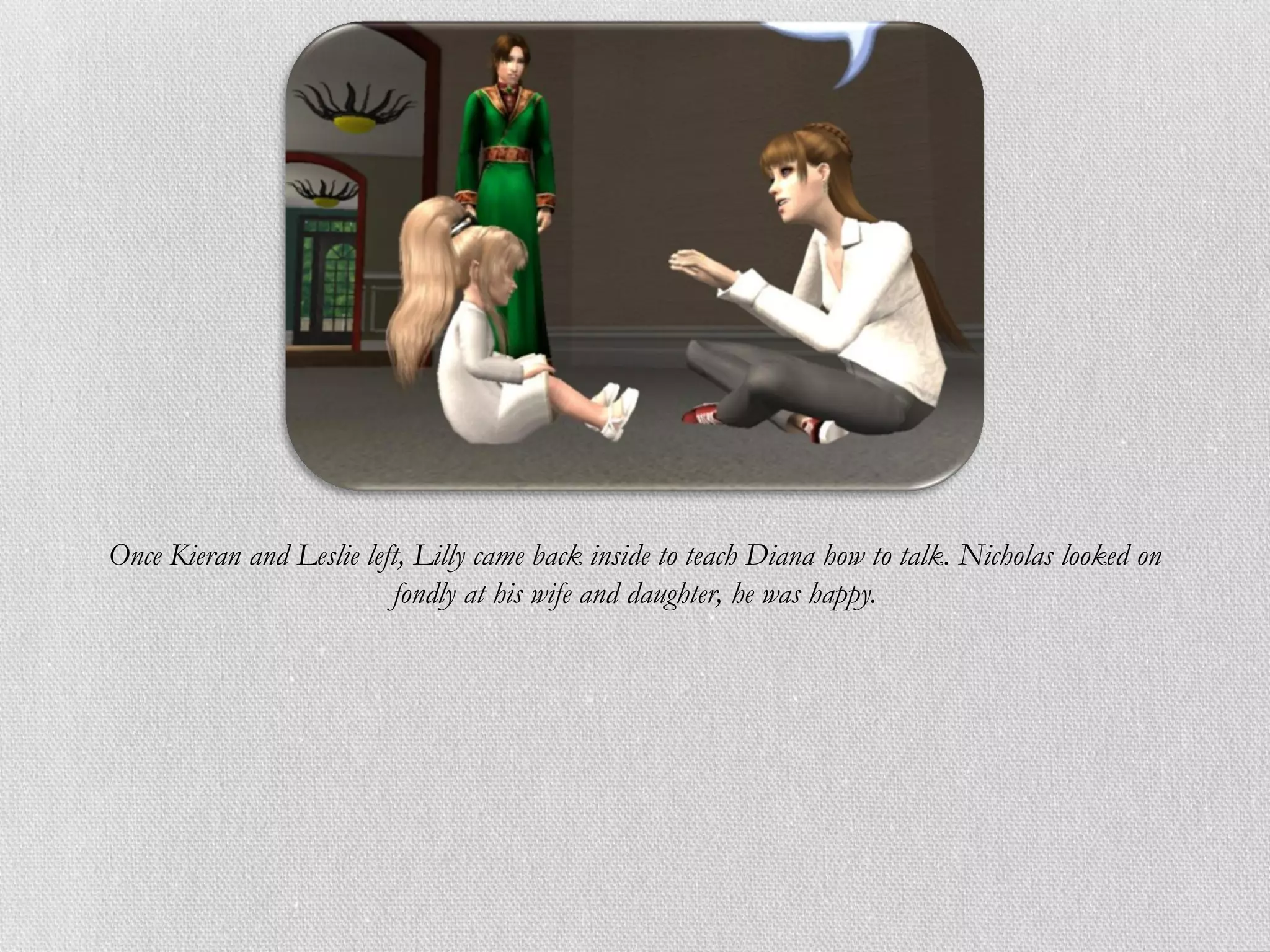 Once Kieran and Leslie left, Lilly came back inside to teach Diana how to talk. Nicholas looked on
                          fondly at his wife and daughter, he was happy.
 