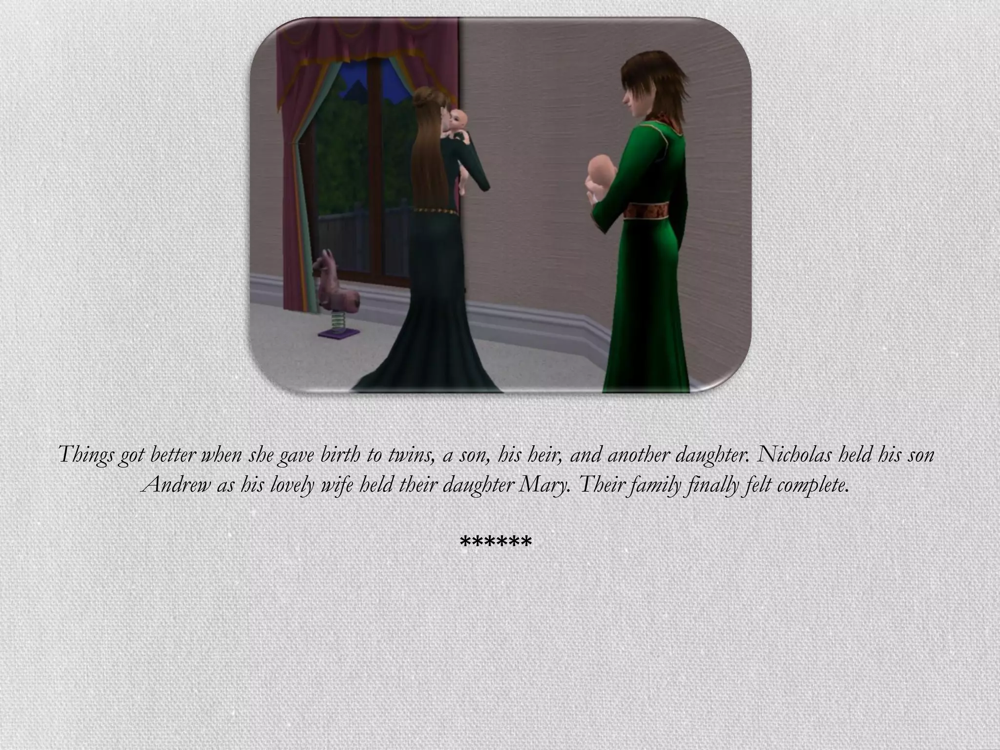 Things got better when she gave birth to twins, a son, his heir, and another daughter. Nicholas held his son
          Andrew as his lovely wife held their daughter Mary. Their family finally felt complete.

                                                 ******
 