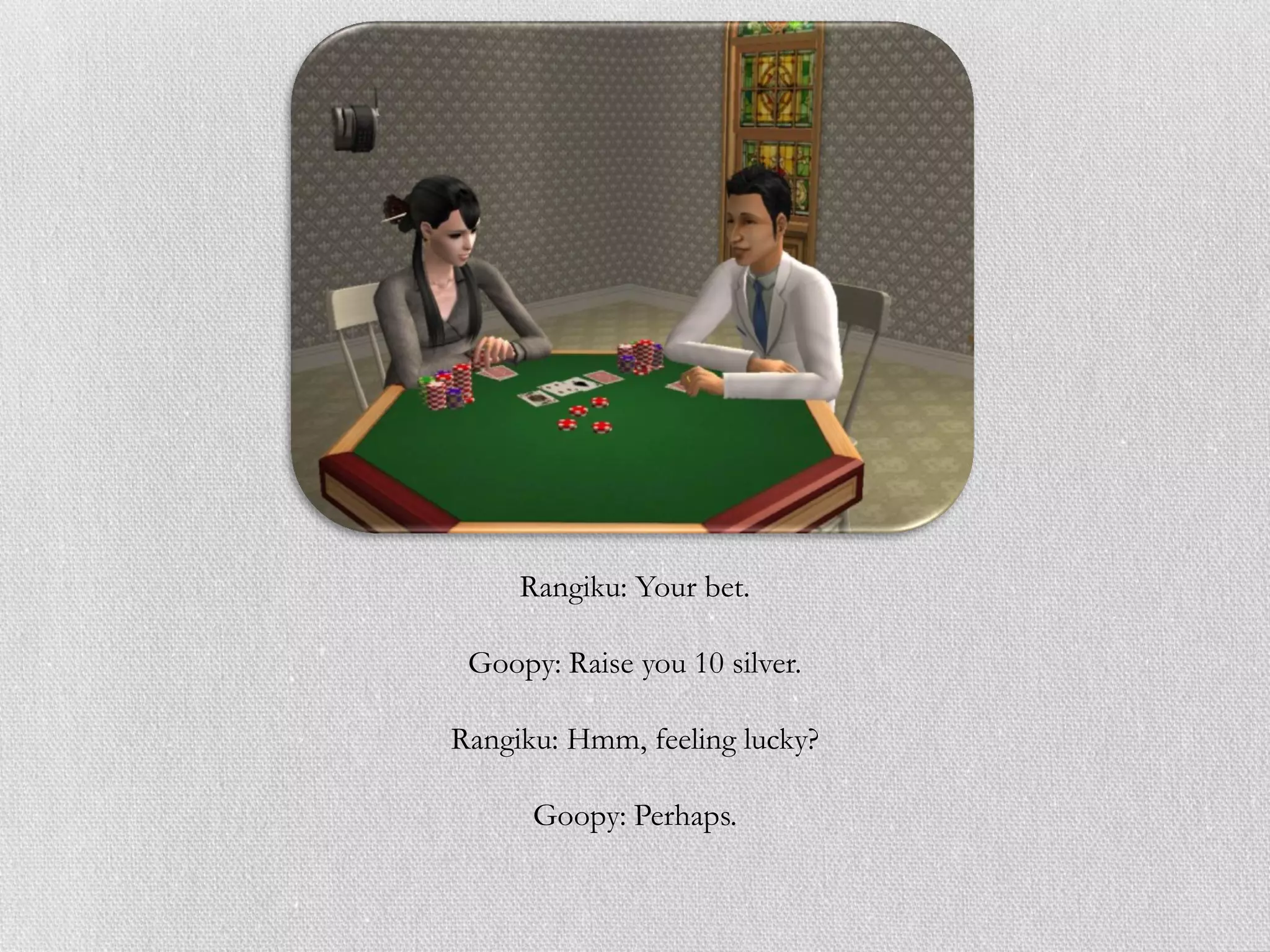 Rangiku: Your bet.

 Goopy: Raise you 10 silver.

Rangiku: Hmm, feeling lucky?

      Goopy: Perhaps.
 