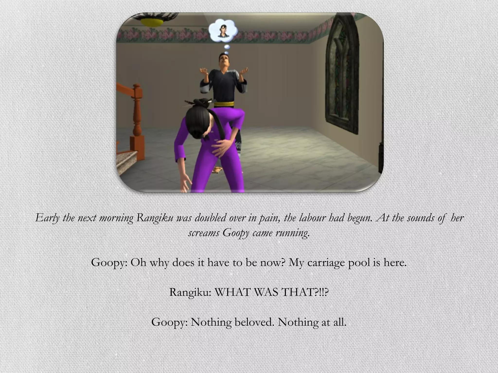 Early the next morning Rangiku was doubled over in pain, the labour had begun. At the sounds of her
                                 screams Goopy came running.

            Goopy: Oh why does it have to be now? My carriage pool is here.

                               Rangiku: WHAT WAS THAT?!!?

                          Goopy: Nothing beloved. Nothing at all.
 