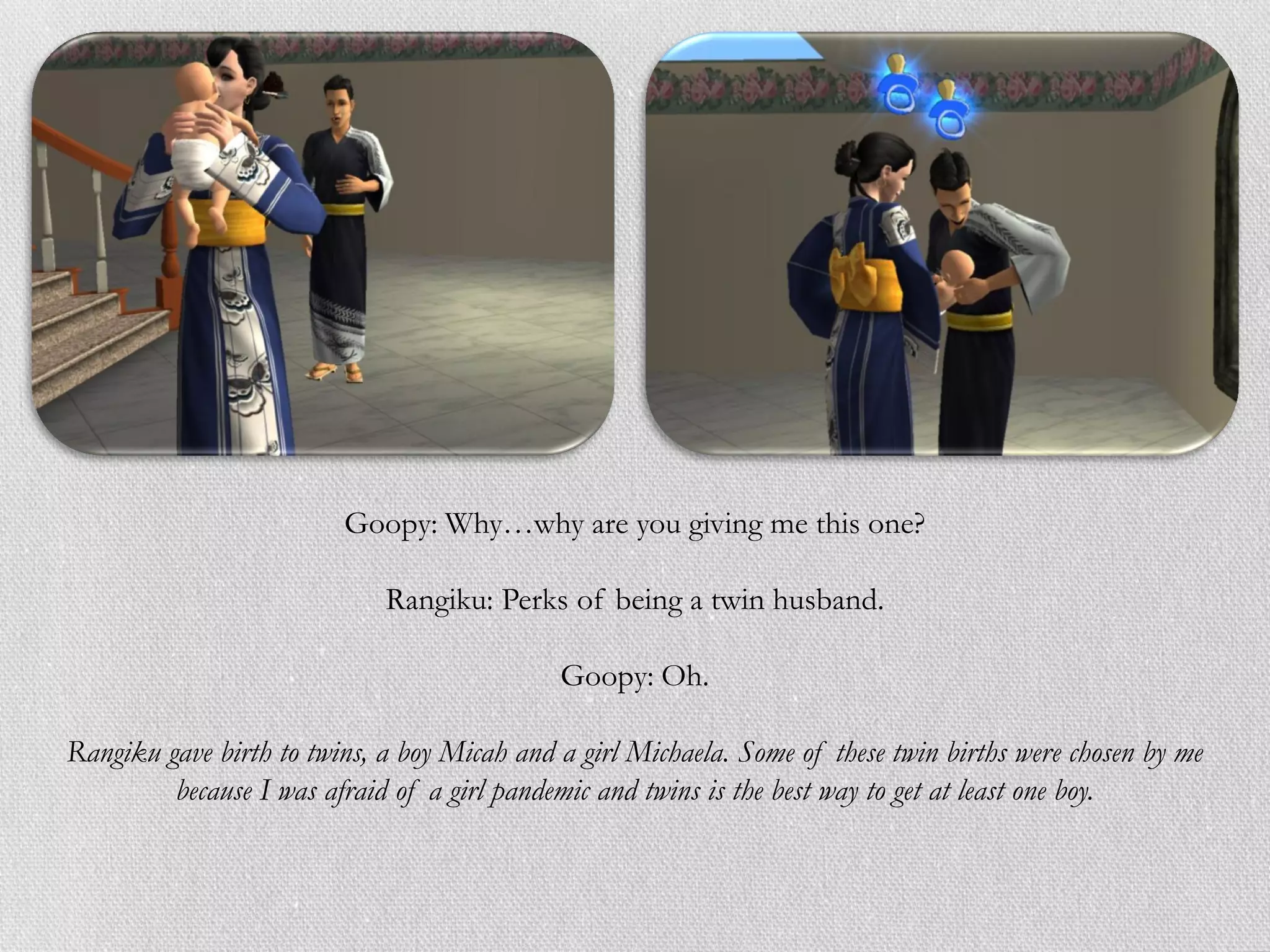 Goopy: Why…why are you giving me this one?

                             Rangiku: Perks of being a twin husband.

                                             Goopy: Oh.

Rangiku gave birth to twins, a boy Micah and a girl Michaela. Some of these twin births were chosen by me
         because I was afraid of a girl pandemic and twins is the best way to get at least one boy.
 