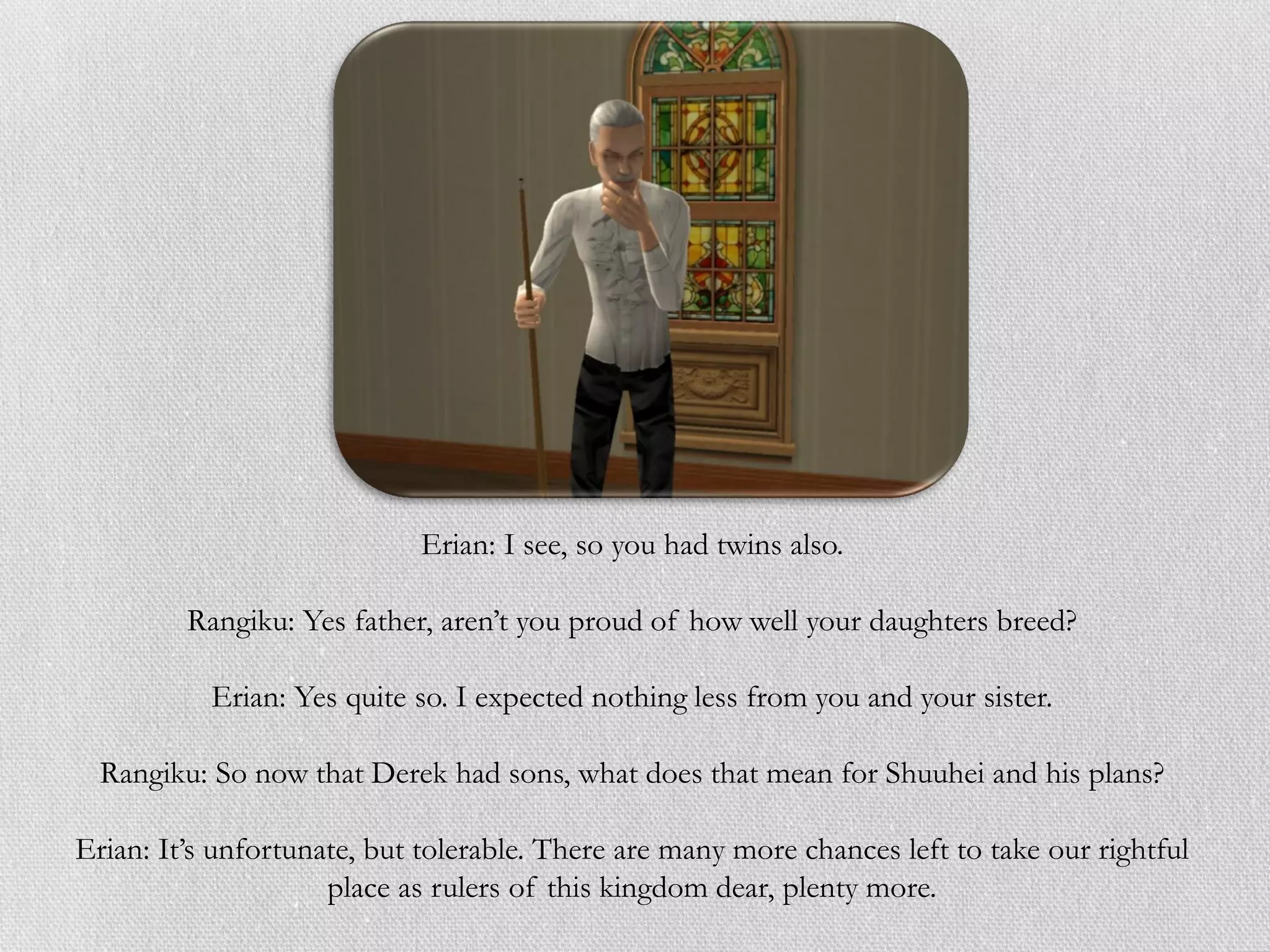 Erian: I see, so you had twins also.

         Rangiku: Yes father, aren’t you proud of how well your daughters breed?

           Erian: Yes quite so. I expected nothing less from you and your sister.

  Rangiku: So now that Derek had sons, what does that mean for Shuuhei and his plans?

Erian: It’s unfortunate, but tolerable. There are many more chances left to take our rightful
                     place as rulers of this kingdom dear, plenty more.
 