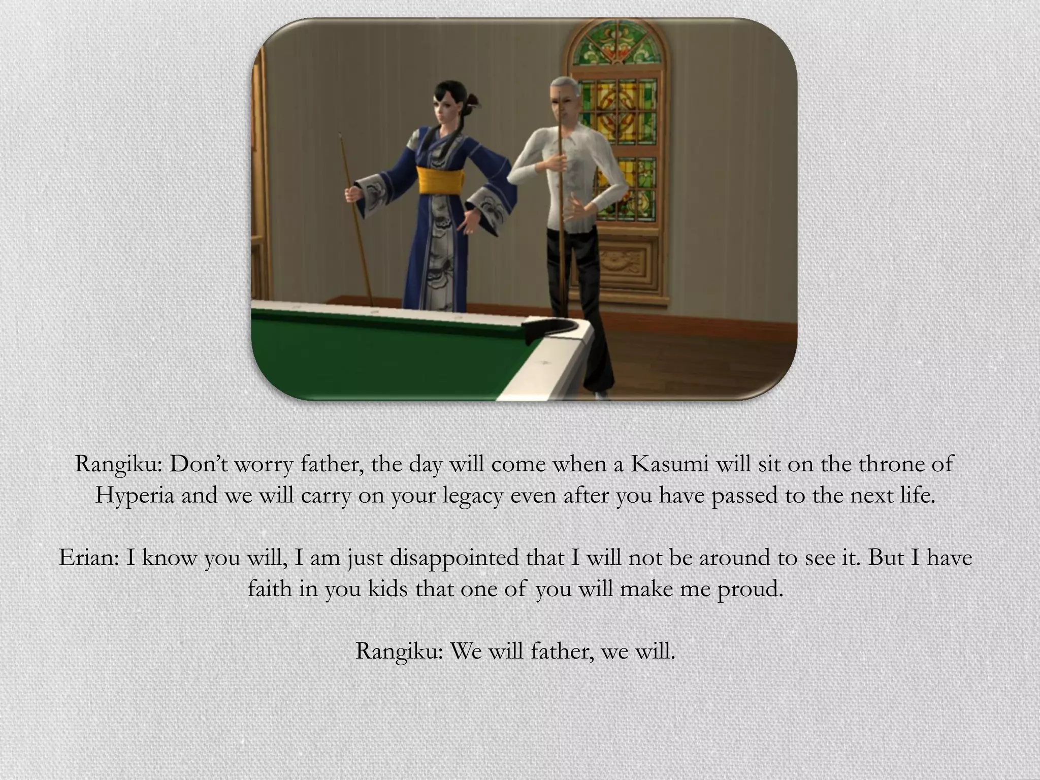 Rangiku: Don’t worry father, the day will come when a Kasumi will sit on the throne of
  Hyperia and we will carry on your legacy even after you have passed to the next life.

Erian: I know you will, I am just disappointed that I will not be around to see it. But I have
                  faith in you kids that one of you will make me proud.

                              Rangiku: We will father, we will.
 
