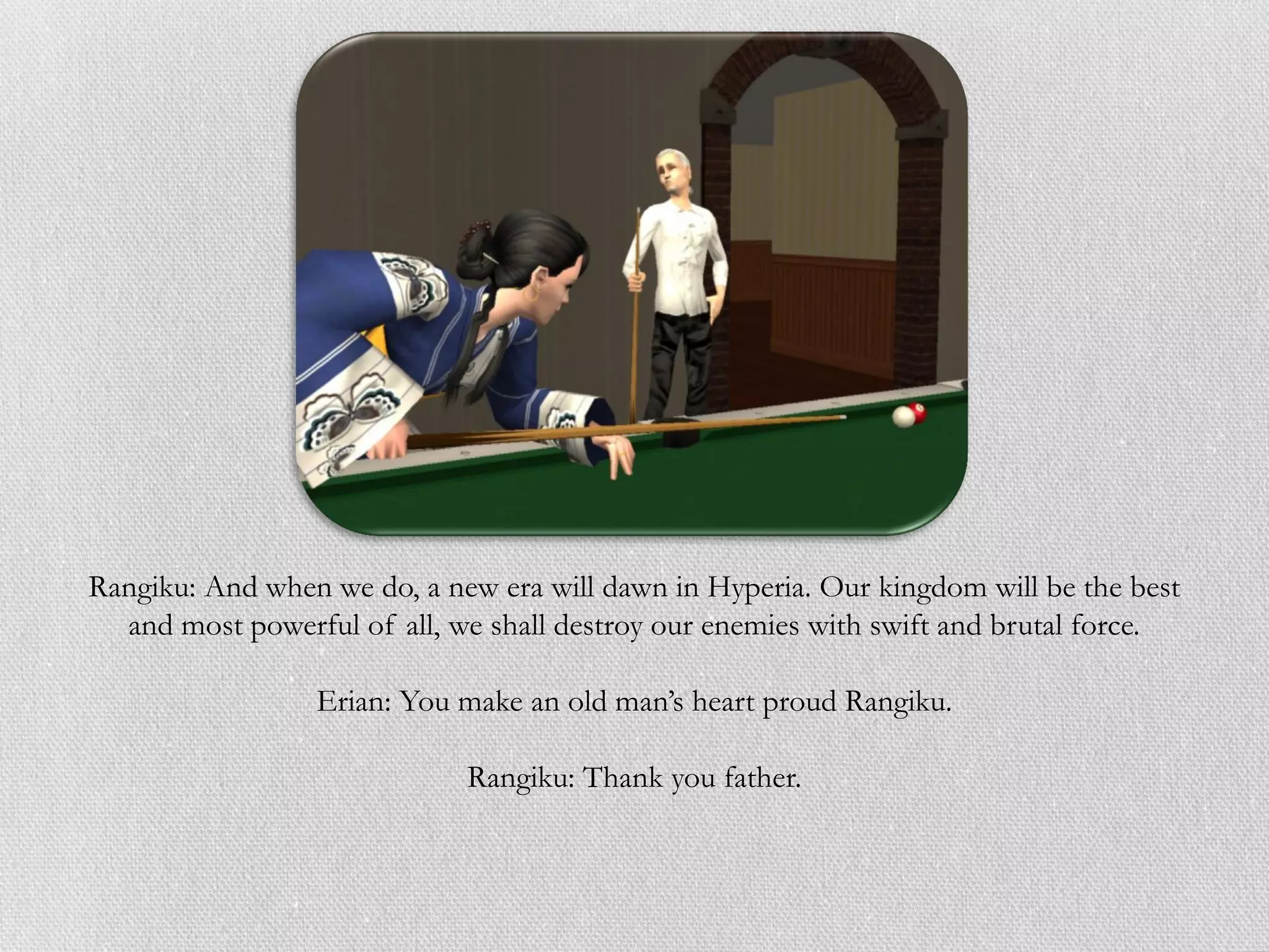 Rangiku: And when we do, a new era will dawn in Hyperia. Our kingdom will be the best
  and most powerful of all, we shall destroy our enemies with swift and brutal force.

                 Erian: You make an old man’s heart proud Rangiku.

                             Rangiku: Thank you father.
 