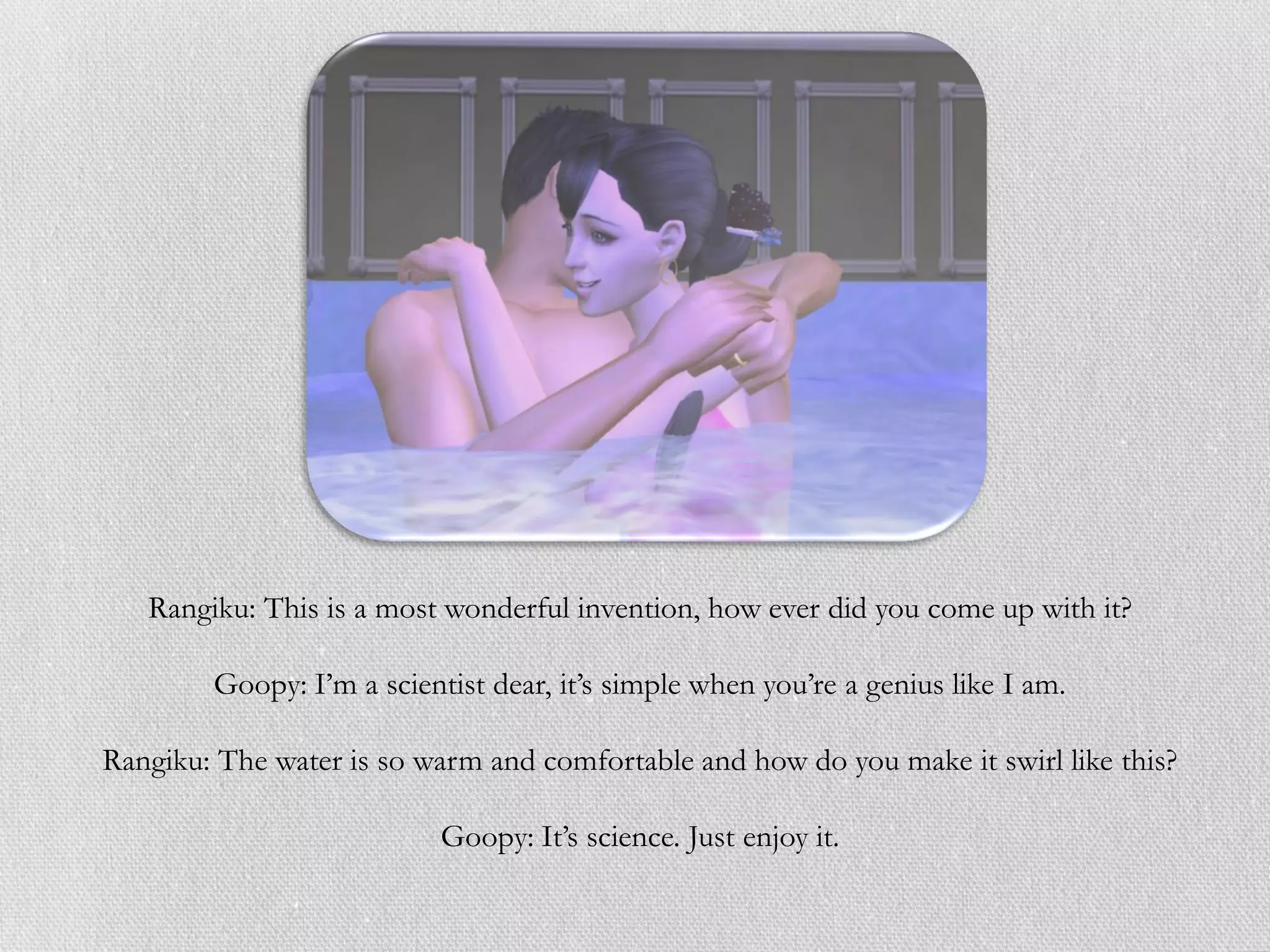 Rangiku: This is a most wonderful invention, how ever did you come up with it?

        Goopy: I’m a scientist dear, it’s simple when you’re a genius like I am.

Rangiku: The water is so warm and comfortable and how do you make it swirl like this?

                           Goopy: It’s science. Just enjoy it.
 