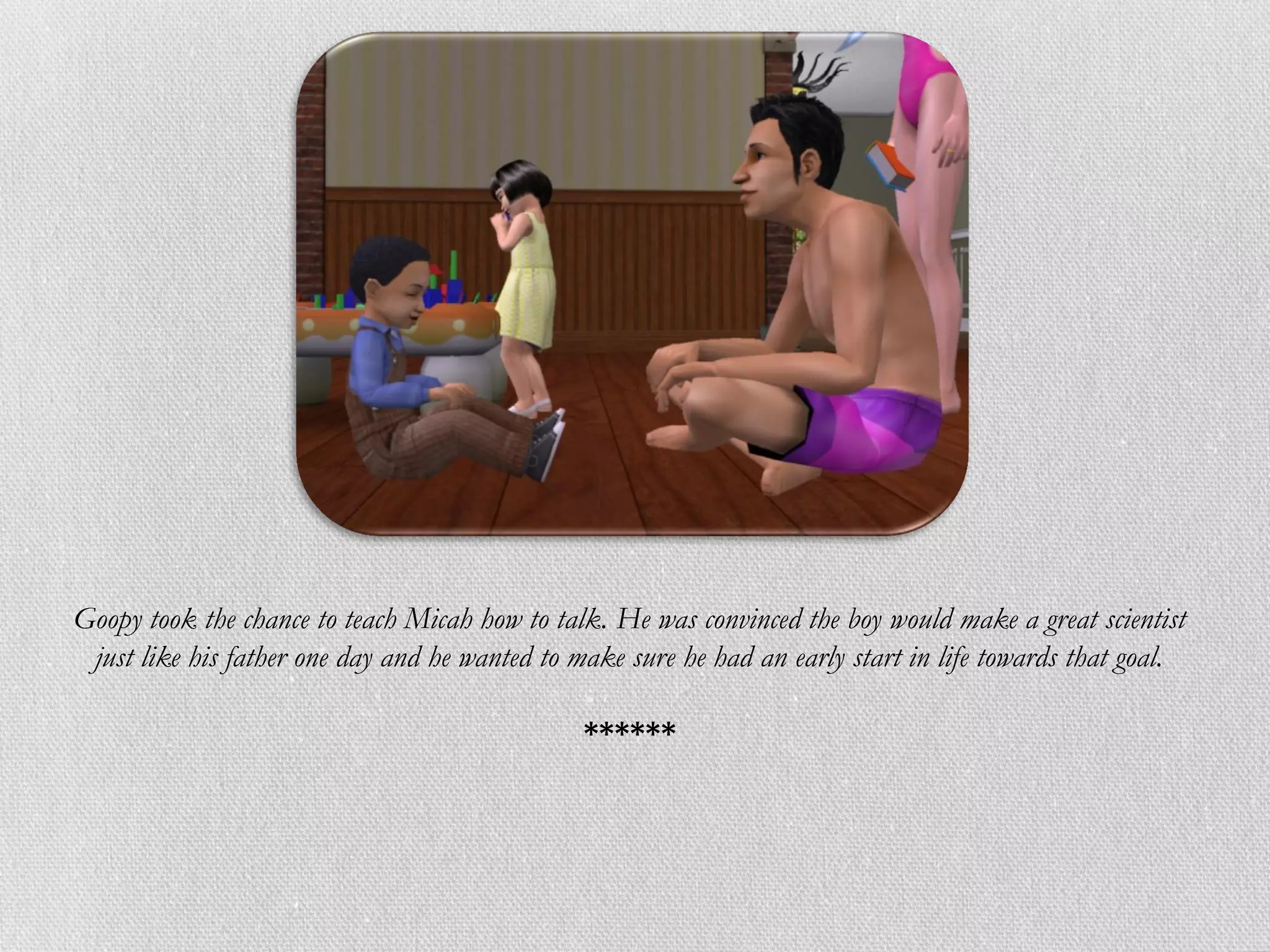 Goopy took the chance to teach Micah how to talk. He was convinced the boy would make a great scientist
 just like his father one day and he wanted to make sure he had an early start in life towards that goal.

                                                ******
 