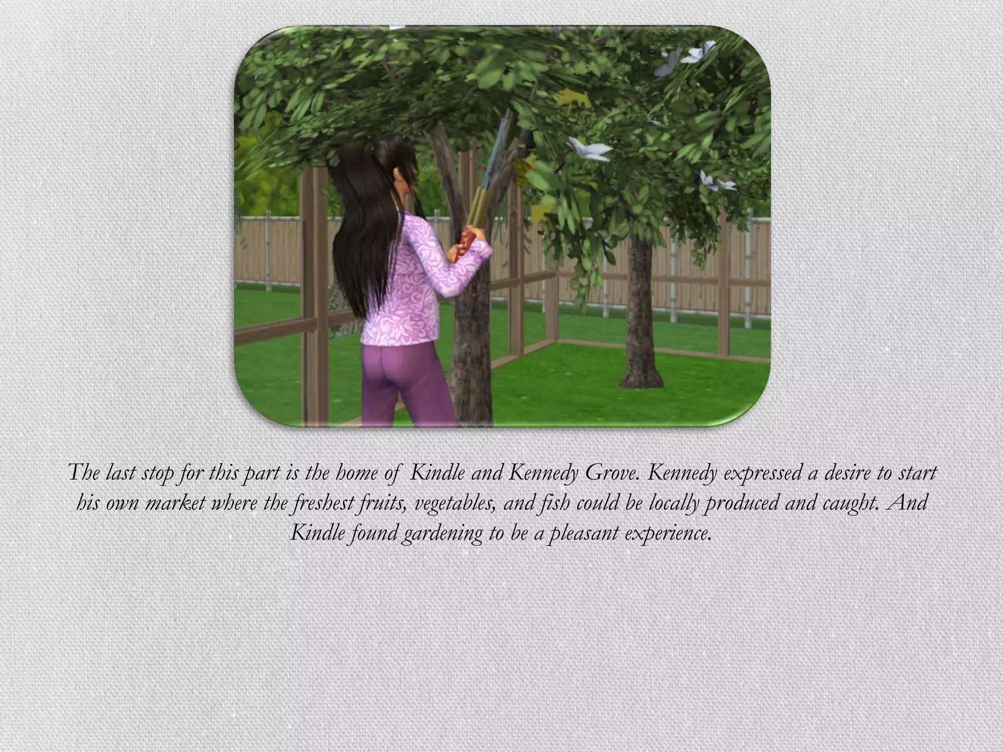 The last stop for this part is the home of Kindle and Kennedy Grove. Kennedy expressed a desire to start
 his own market where the freshest fruits, vegetables, and fish could be locally produced and caught. And
                             Kindle found gardening to be a pleasant experience.
 