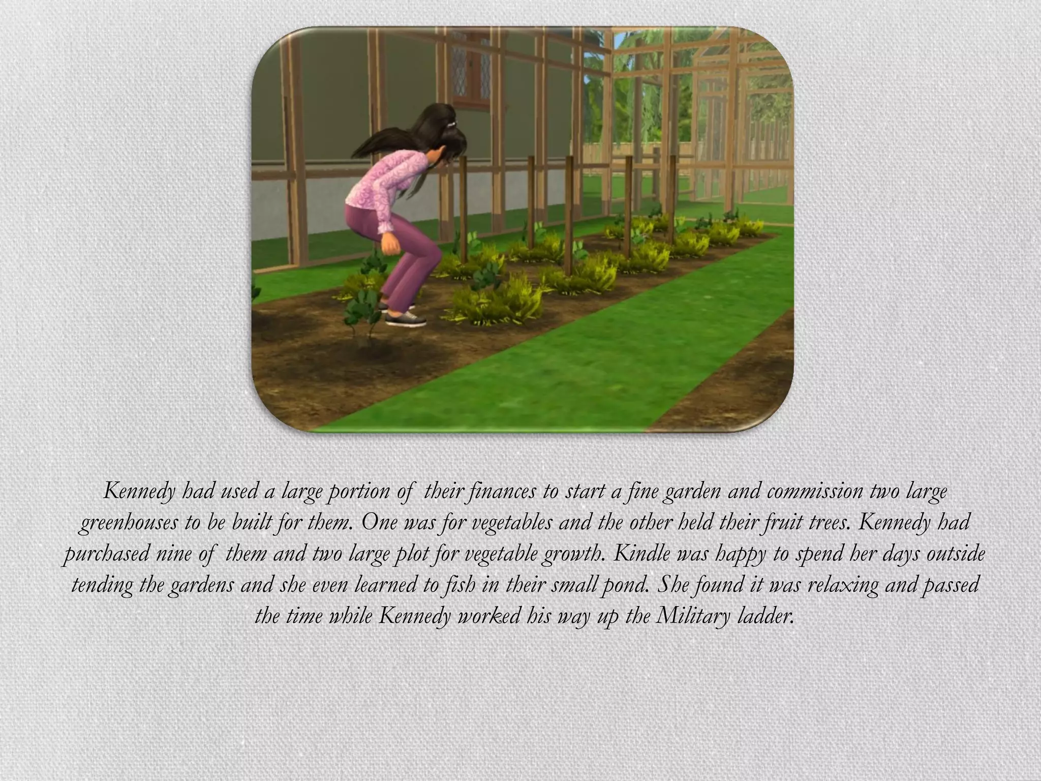 Kennedy had used a large portion of their finances to start a fine garden and commission two large
  greenhouses to be built for them. One was for vegetables and the other held their fruit trees. Kennedy had
purchased nine of them and two large plot for vegetable growth. Kindle was happy to spend her days outside
 tending the gardens and she even learned to fish in their small pond. She found it was relaxing and passed
                      the time while Kennedy worked his way up the Military ladder.
 
