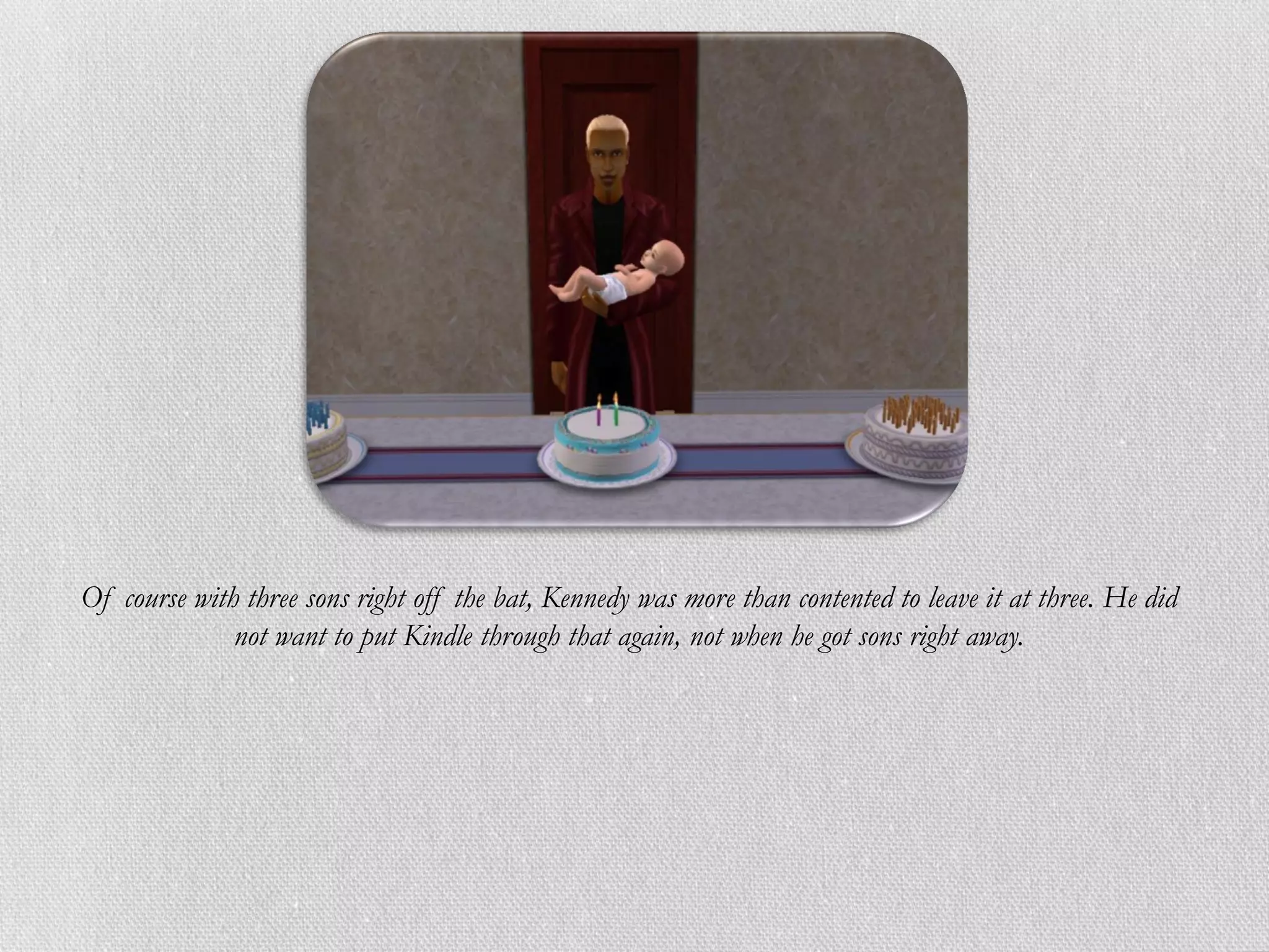 Of course with three sons right off the bat, Kennedy was more than contented to leave it at three. He did
              not want to put Kindle through that again, not when he got sons right away.
 