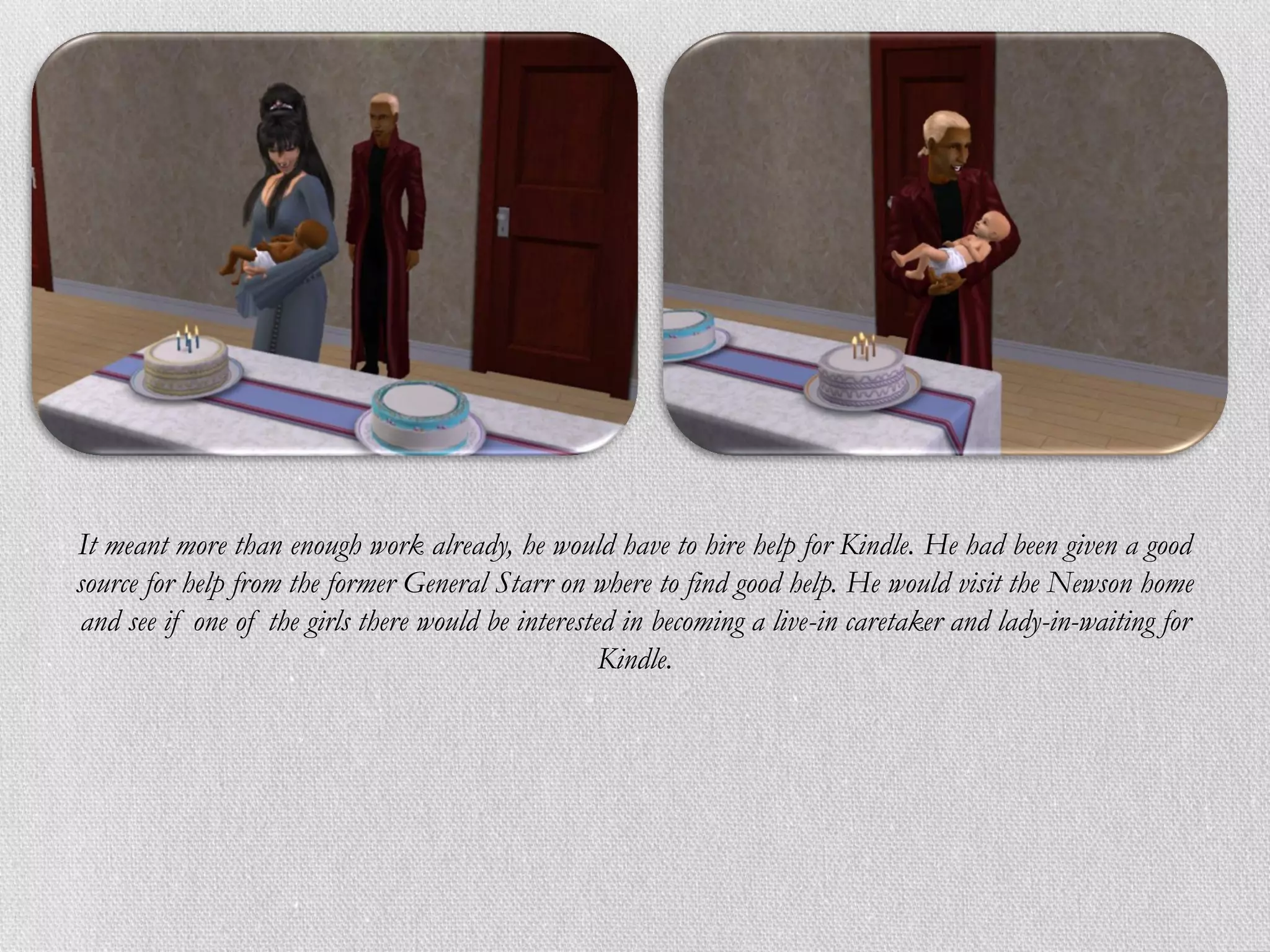 It meant more than enough work already, he would have to hire help for Kindle. He had been given a good
source for help from the former General Starr on where to find good help. He would visit the Newson home
 and see if one of the girls there would be interested in becoming a live-in caretaker and lady-in-waiting for
                                                     Kindle.
 