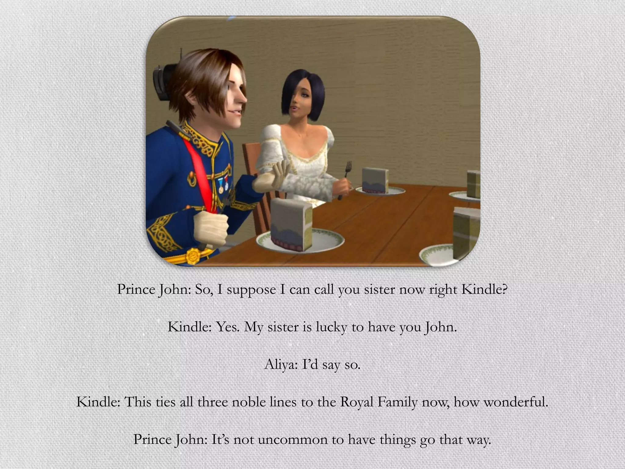 Prince John: So, I suppose I can call you sister now right Kindle?

               Kindle: Yes. My sister is lucky to have you John.

                               Aliya: I’d say so.

Kindle: This ties all three noble lines to the Royal Family now, how wonderful.

         Prince John: It’s not uncommon to have things go that way.
 