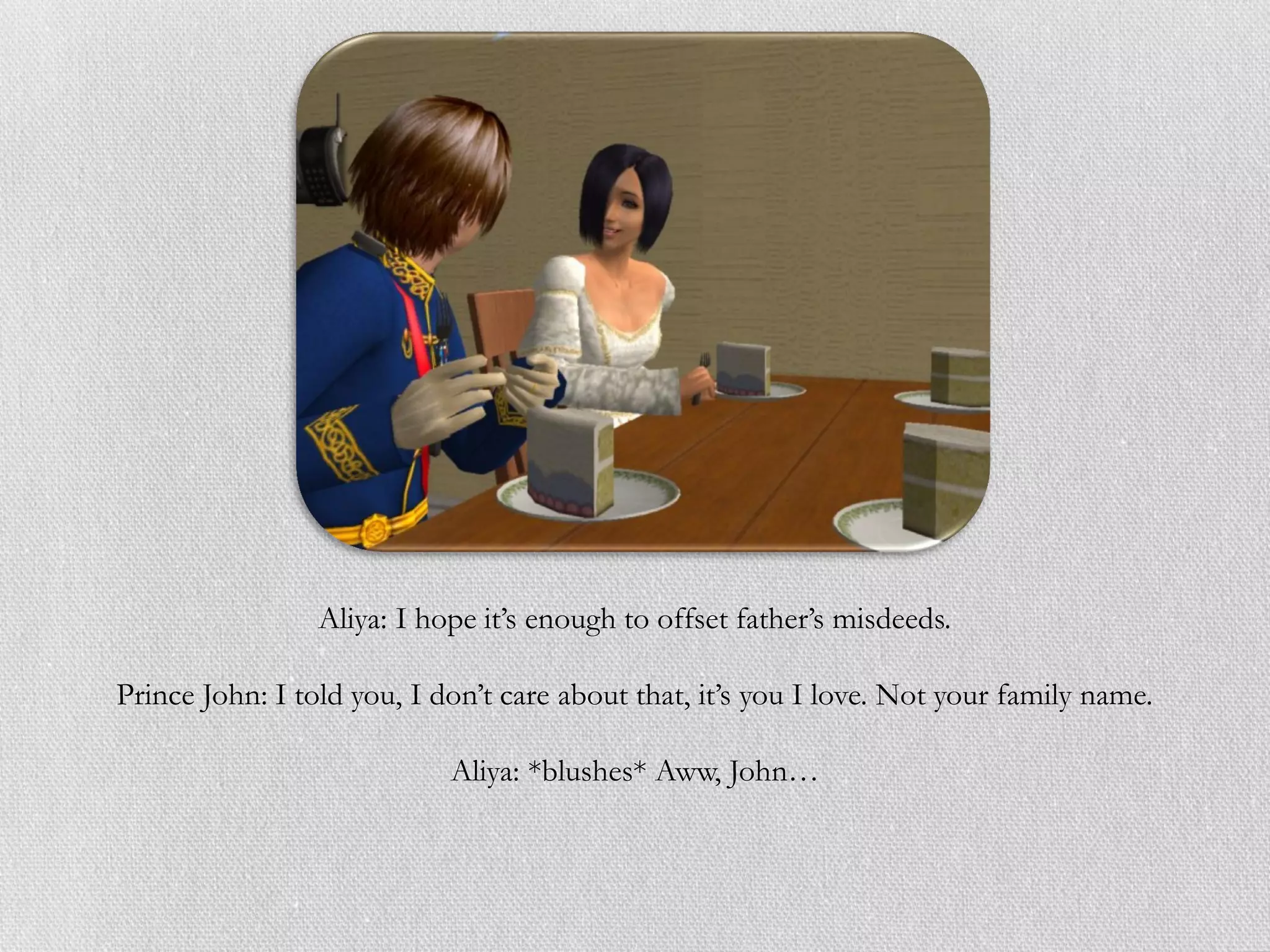 Aliya: I hope it’s enough to offset father’s misdeeds.

Prince John: I told you, I don’t care about that, it’s you I love. Not your family name.

                            Aliya: *blushes* Aww, John…
 