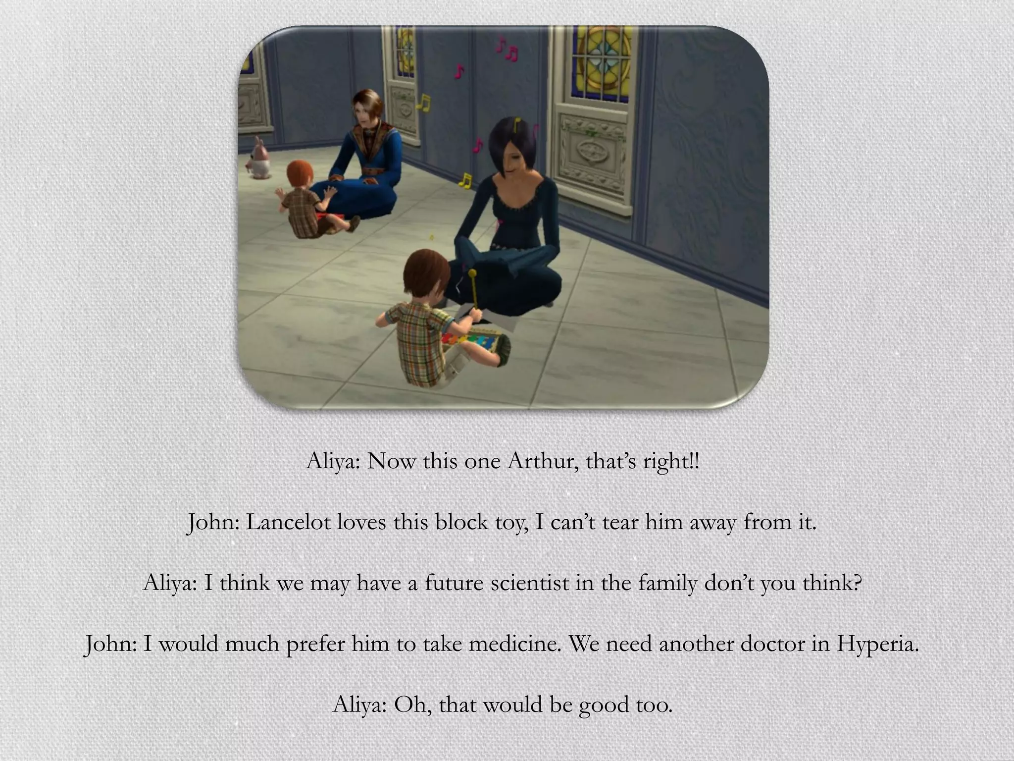 Aliya: Now this one Arthur, that’s right!!

          John: Lancelot loves this block toy, I can’t tear him away from it.

     Aliya: I think we may have a future scientist in the family don’t you think?

John: I would much prefer him to take medicine. We need another doctor in Hyperia.

                         Aliya: Oh, that would be good too.
 