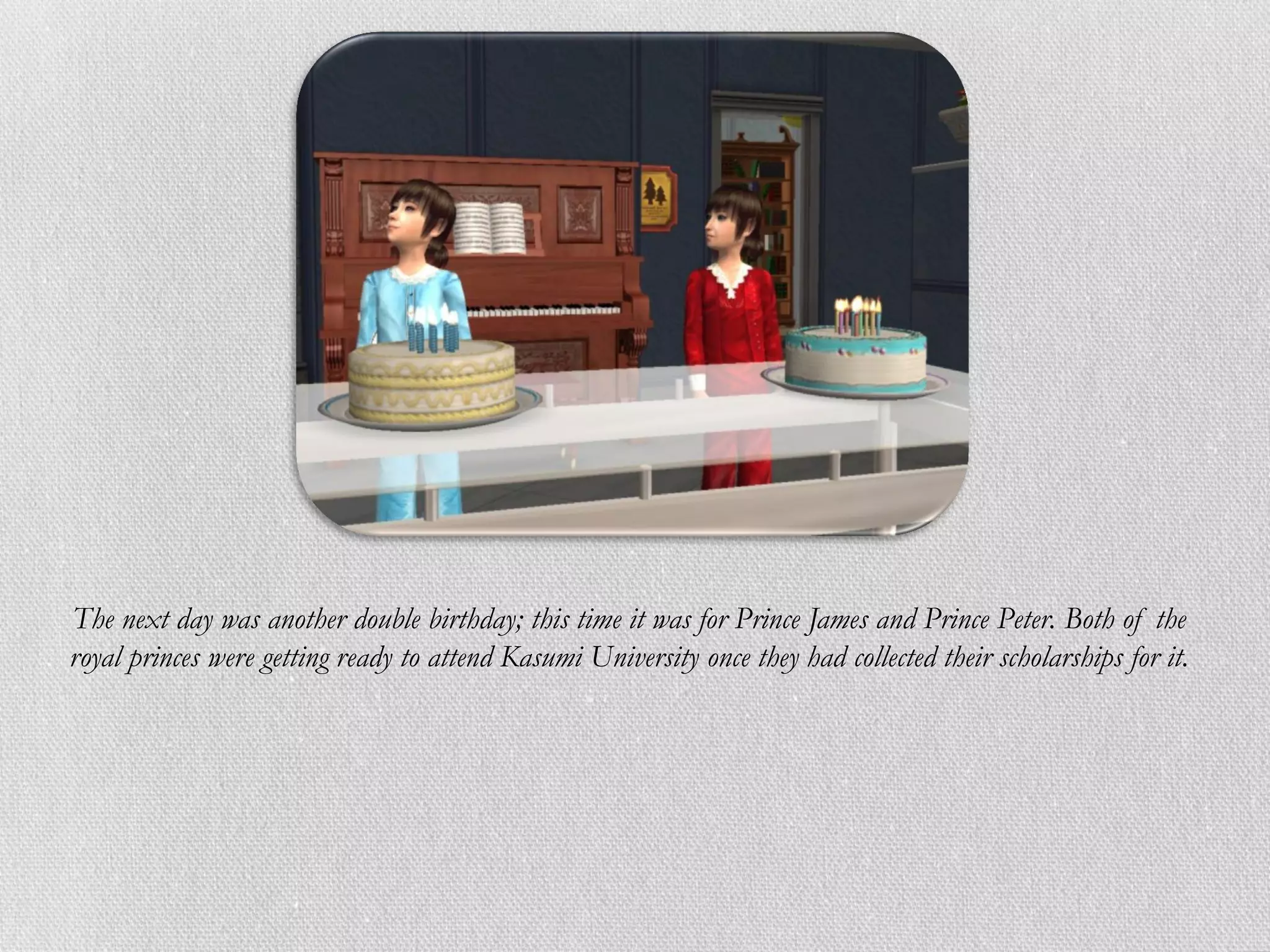 The next day was another double birthday; this time it was for Prince James and Prince Peter. Both of the
royal princes were getting ready to attend Kasumi University once they had collected their scholarships for it.
 