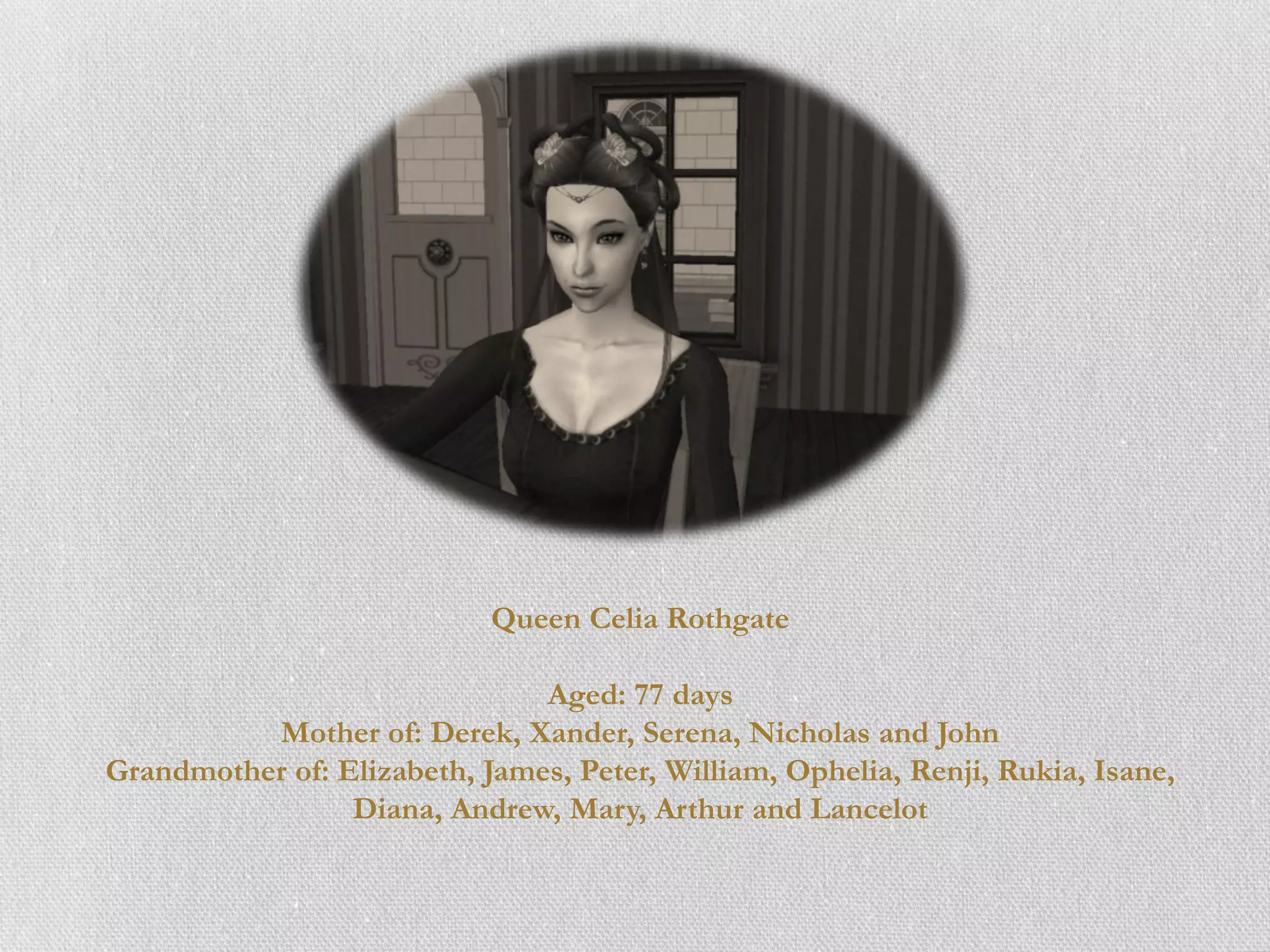 Queen Celia Rothgate

                               Aged: 77 days
          Mother of: Derek, Xander, Serena, Nicholas and John
Grandmother of: Elizabeth, James, Peter, William, Ophelia, Renji, Rukia, Isane,
                 Diana, Andrew, Mary, Arthur and Lancelot
 