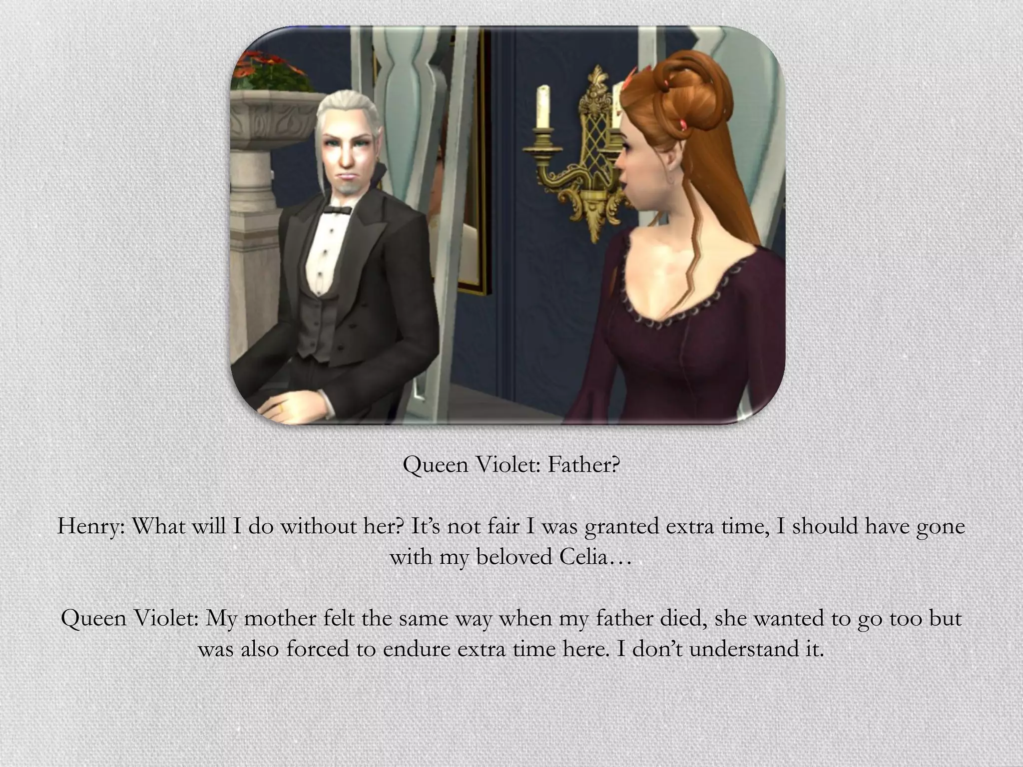 Queen Violet: Father?

Henry: What will I do without her? It’s not fair I was granted extra time, I should have gone
                                with my beloved Celia…

Queen Violet: My mother felt the same way when my father died, she wanted to go too but
             was also forced to endure extra time here. I don’t understand it.
 