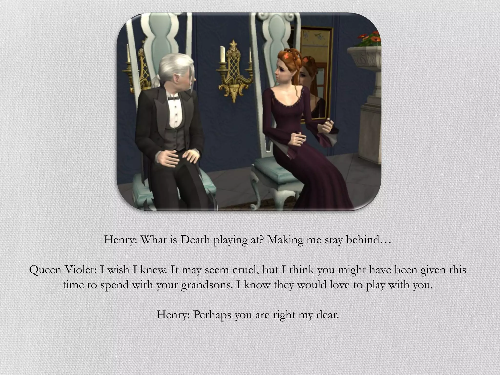 Henry: What is Death playing at? Making me stay behind…

Queen Violet: I wish I knew. It may seem cruel, but I think you might have been given this
     time to spend with your grandsons. I know they would love to play with you.

                          Henry: Perhaps you are right my dear.
 