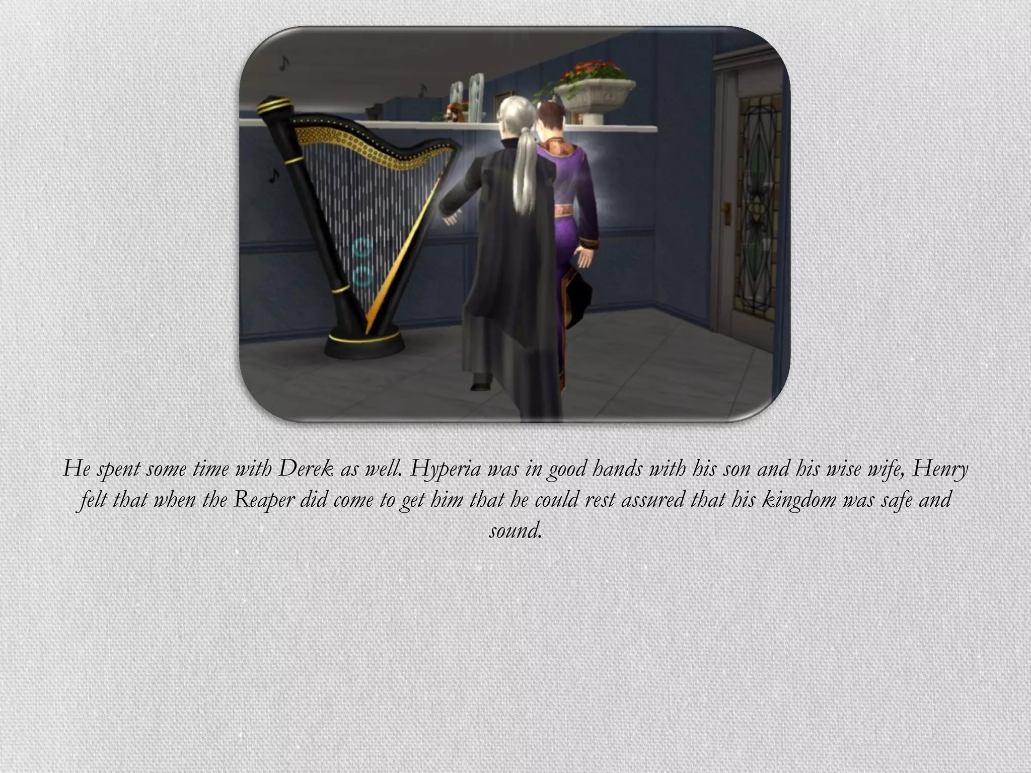 He spent some time with Derek as well. Hyperia was in good hands with his son and his wise wife, Henry
 felt that when the Reaper did come to get him that he could rest assured that his kingdom was safe and
                                                 sound.
 