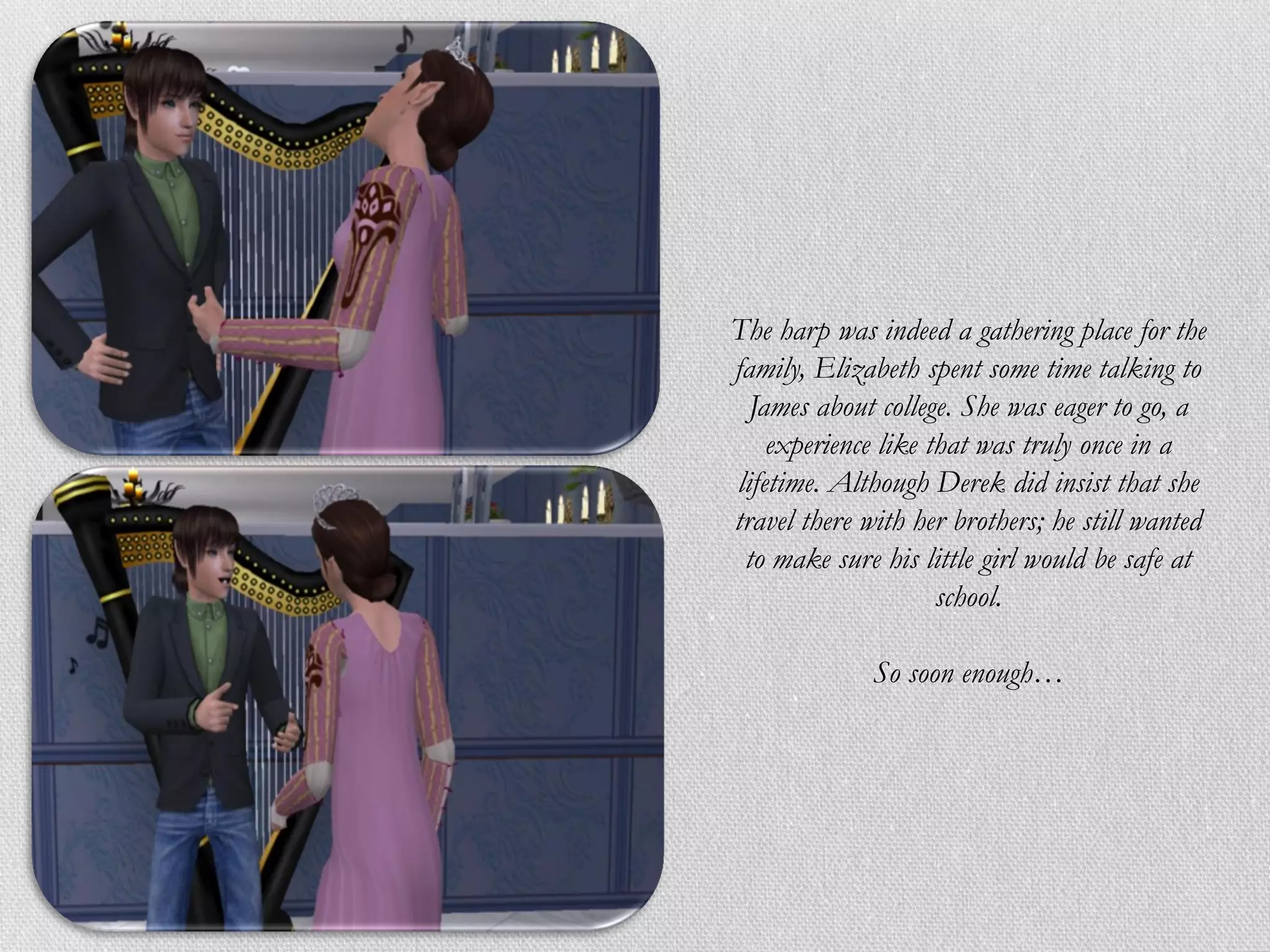 The harp was indeed a gathering place for the
family, Elizabeth spent some time talking to
  James about college. She was eager to go, a
    experience like that was truly once in a
lifetime. Although Derek did insist that she
travel there with her brothers; he still wanted
 to make sure his little girl would be safe at
                     school.

              So soon enough…
 
