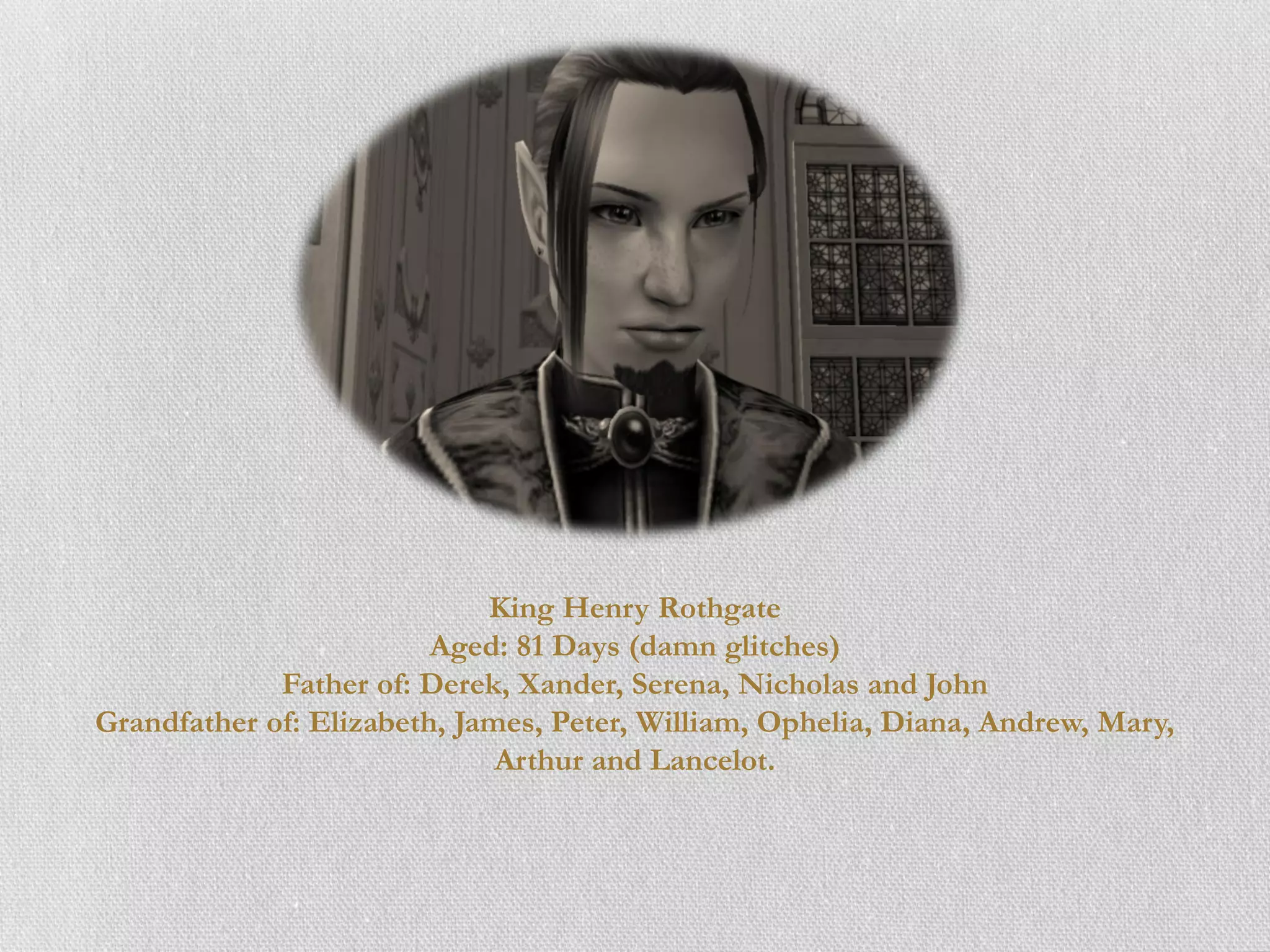 King Henry Rothgate
                         Aged: 81 Days (damn glitches)
             Father of: Derek, Xander, Serena, Nicholas and John
Grandfather of: Elizabeth, James, Peter, William, Ophelia, Diana, Andrew, Mary,
                              Arthur and Lancelot.
 