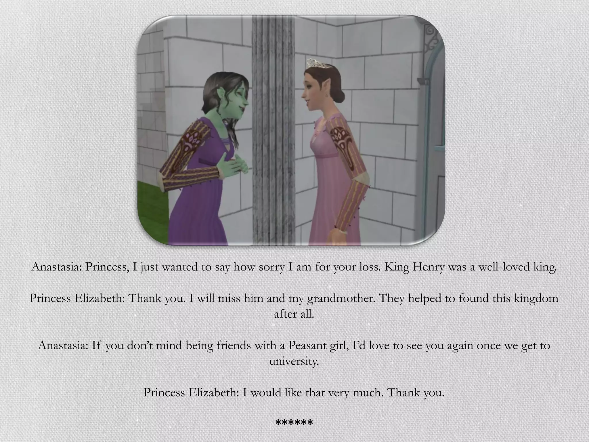 Anastasia: Princess, I just wanted to say how sorry I am for your loss. King Henry was a well-loved king.

Princess Elizabeth: Thank you. I will miss him and my grandmother. They helped to found this kingdom
                                                after all.

 Anastasia: If you don’t mind being friends with a Peasant girl, I’d love to see you again once we get to
                                               university.

                      Princess Elizabeth: I would like that very much. Thank you.

                                                 ******
 