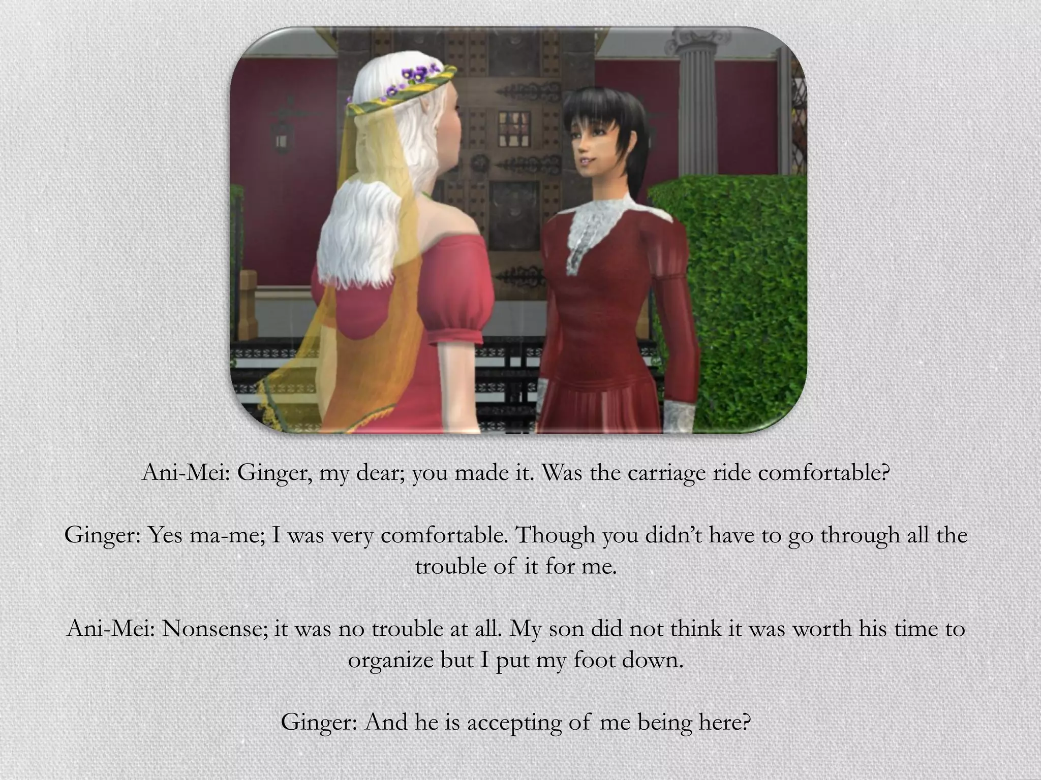 Ani-Mei: Ginger, my dear; you made it. Was the carriage ride comfortable?

Ginger: Yes ma-me; I was very comfortable. Though you didn’t have to go through all the
                                 trouble of it for me.

Ani-Mei: Nonsense; it was no trouble at all. My son did not think it was worth his time to
                           organize but I put my foot down.

                     Ginger: And he is accepting of me being here?
 