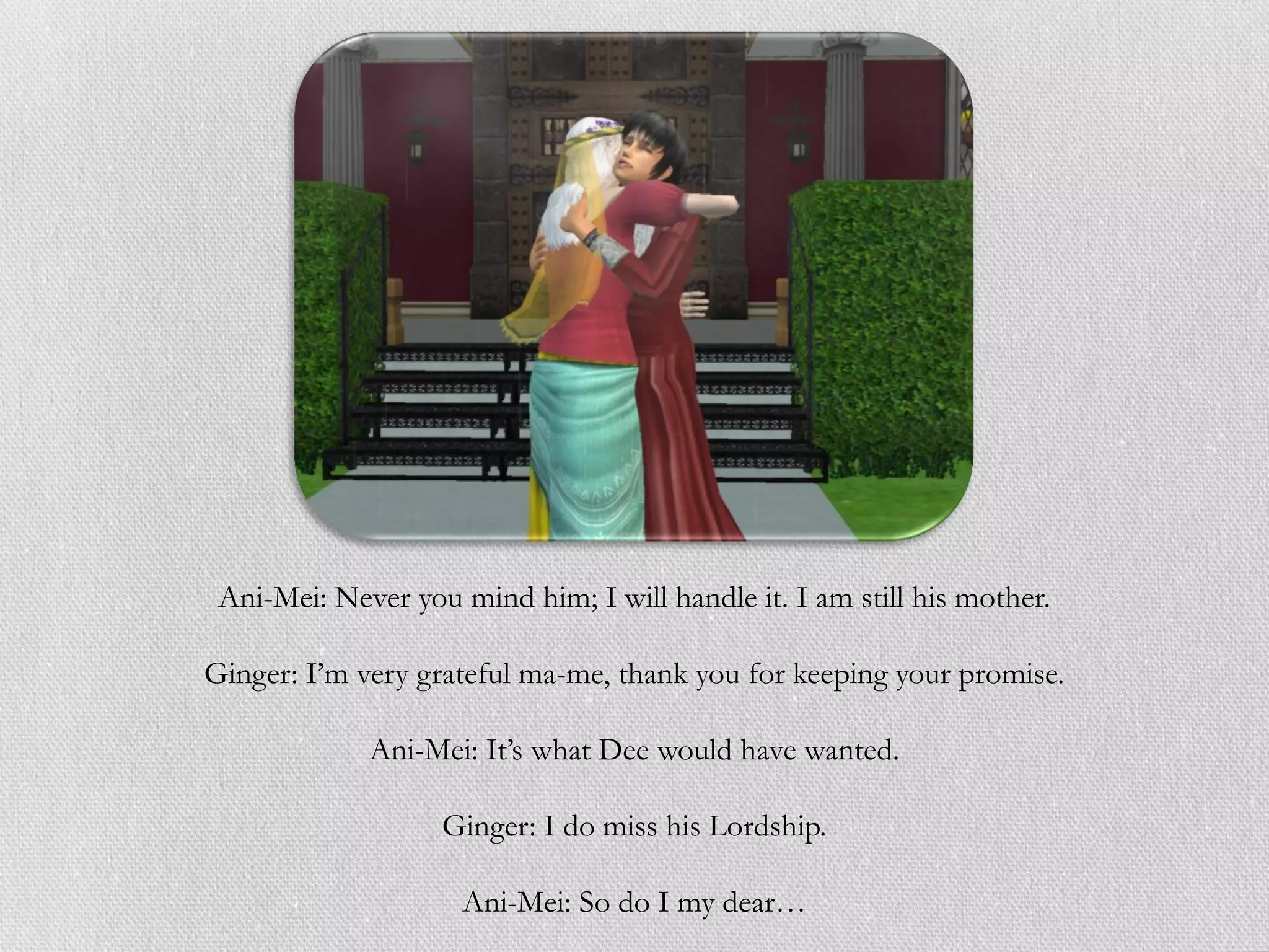Ani-Mei: Never you mind him; I will handle it. I am still his mother.

Ginger: I’m very grateful ma-me, thank you for keeping your promise.

             Ani-Mei: It’s what Dee would have wanted.

                   Ginger: I do miss his Lordship.

                     Ani-Mei: So do I my dear…
 