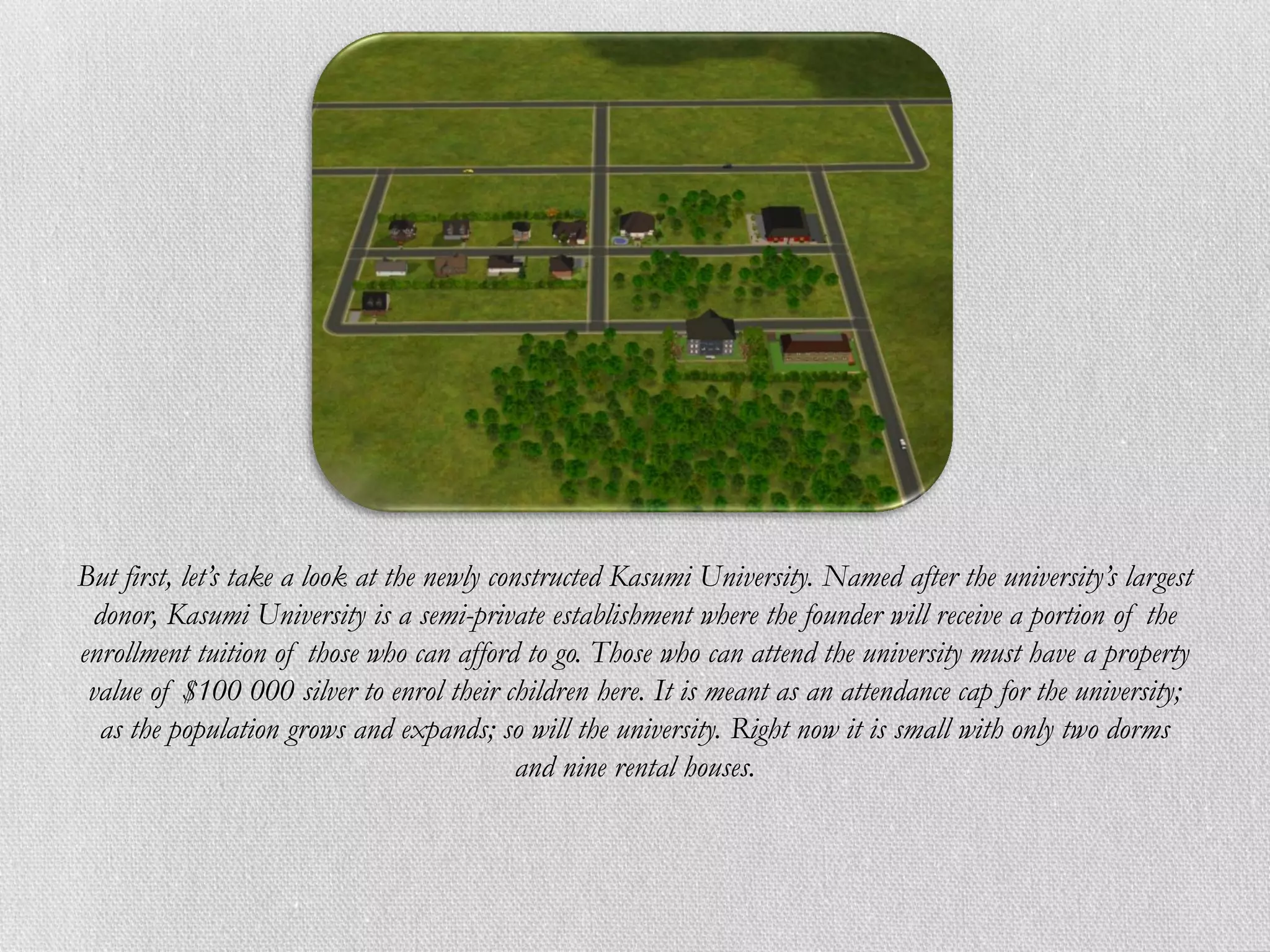But first, let’s take a look at the newly constructed Kasumi University. Named after the university’s largest
 donor, Kasumi University is a semi-private establishment where the founder will receive a portion of the
enrollment tuition of those who can afford to go. Those who can attend the university must have a property
 value of $100 000 silver to enrol their children here. It is meant as an attendance cap for the university;
  as the population grows and expands; so will the university. Right now it is small with only two dorms
                                             and nine rental houses.
 