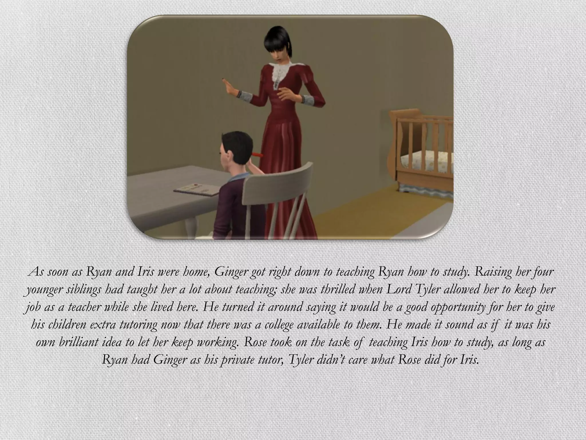 As soon as Ryan and Iris were home, Ginger got right down to teaching Ryan how to study. Raising her four
younger siblings had taught her a lot about teaching; she was thrilled when Lord Tyler allowed her to keep her
job as a teacher while she lived here. He turned it around saying it would be a good opportunity for her to give
 his children extra tutoring now that there was a college available to them. He made it sound as if it was his
  own brilliant idea to let her keep working. Rose took on the task of teaching Iris how to study, as long as
                Ryan had Ginger as his private tutor, Tyler didn’t care what Rose did for Iris.
 
