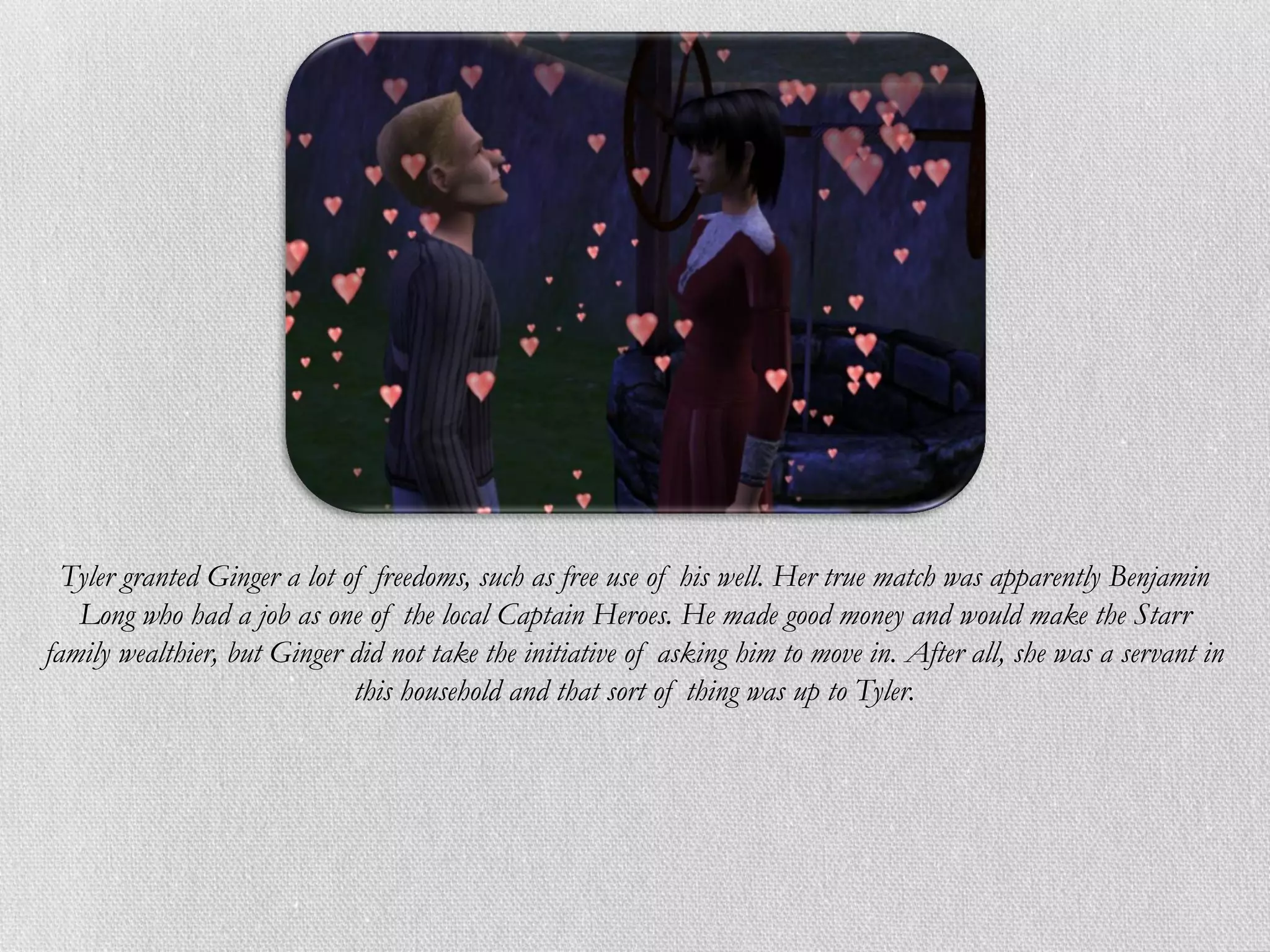 Tyler granted Ginger a lot of freedoms, such as free use of his well. Her true match was apparently Benjamin
   Long who had a job as one of the local Captain Heroes. He made good money and would make the Starr
family wealthier, but Ginger did not take the initiative of asking him to move in. After all, she was a servant in
                              this household and that sort of thing was up to Tyler.
 