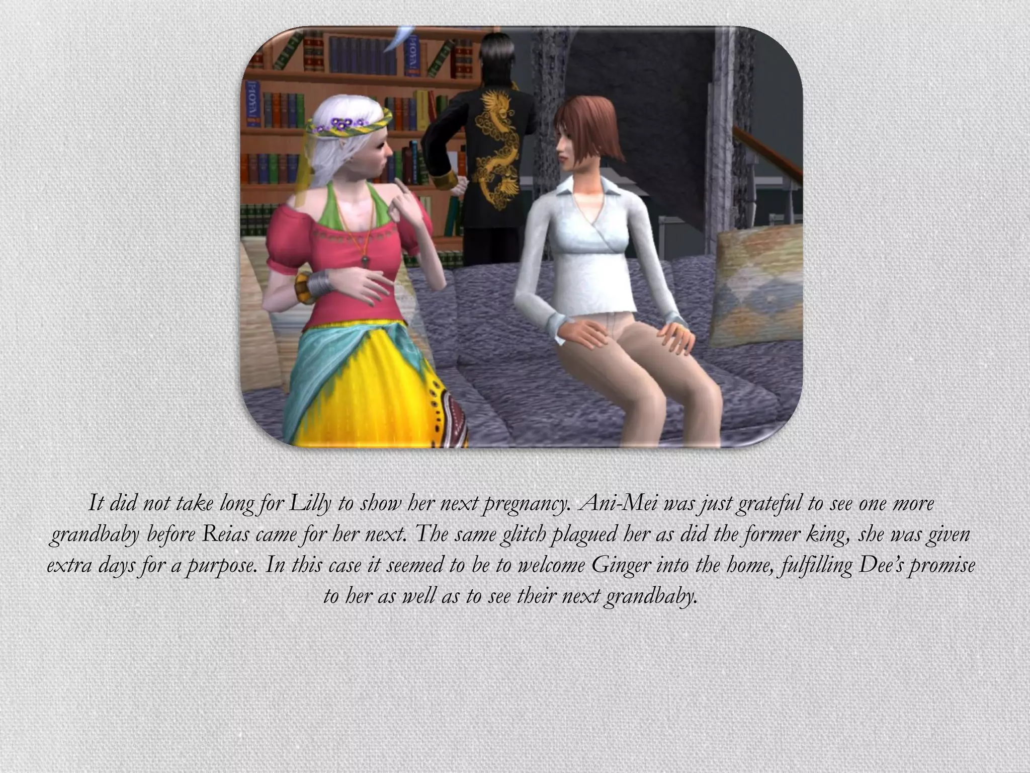 It did not take long for Lilly to show her next pregnancy. Ani-Mei was just grateful to see one more
 grandbaby before Reias came for her next. The same glitch plagued her as did the former king, she was given
extra days for a purpose. In this case it seemed to be to welcome Ginger into the home, fulfilling Dee’s promise
                                  to her as well as to see their next grandbaby.
 