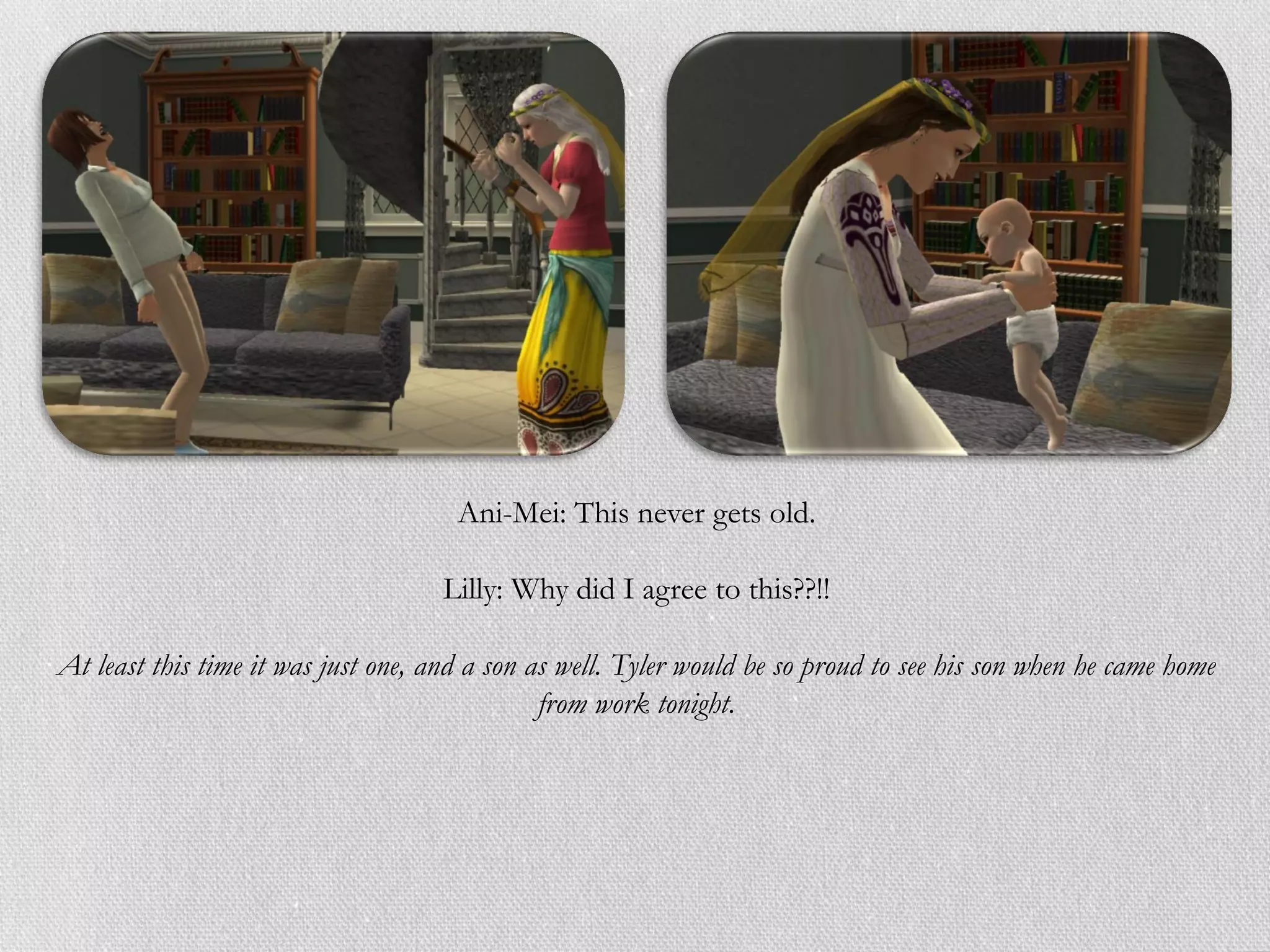 Ani-Mei: This never gets old.

                                    Lilly: Why did I agree to this??!!

At least this time it was just one, and a son as well. Tyler would be so proud to see his son when he came home
                                               from work tonight.
 