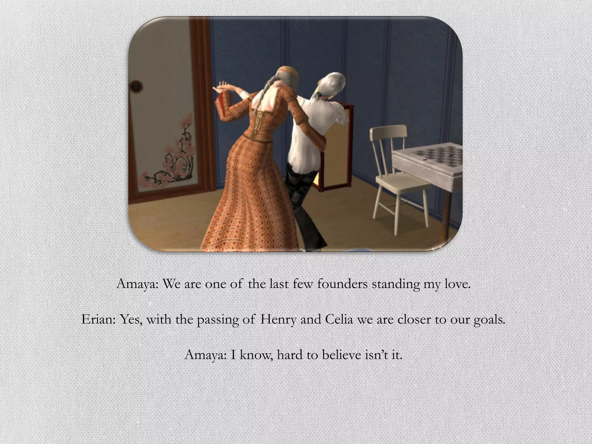 Amaya: We are one of the last few founders standing my love.

Erian: Yes, with the passing of Henry and Celia we are closer to our goals.

                  Amaya: I know, hard to believe isn’t it.
 