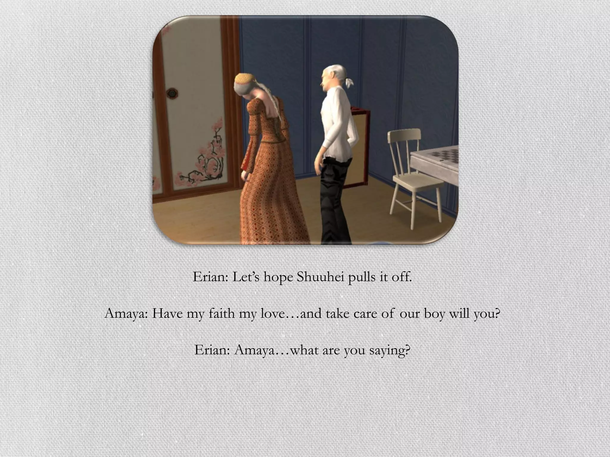 Erian: Let’s hope Shuuhei pulls it off.

Amaya: Have my faith my love…and take care of our boy will you?

              Erian: Amaya…what are you saying?
 