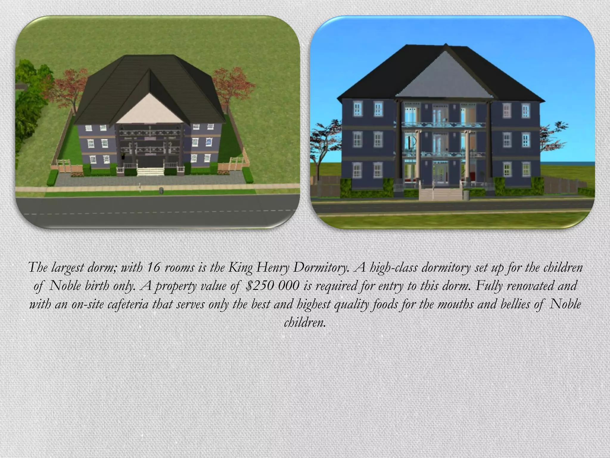 The largest dorm; with 16 rooms is the King Henry Dormitory. A high-class dormitory set up for the children
 of Noble birth only. A property value of $250 000 is required for entry to this dorm. Fully renovated and
with an on-site cafeteria that serves only the best and highest quality foods for the mouths and bellies of Noble
                                                      children.
 