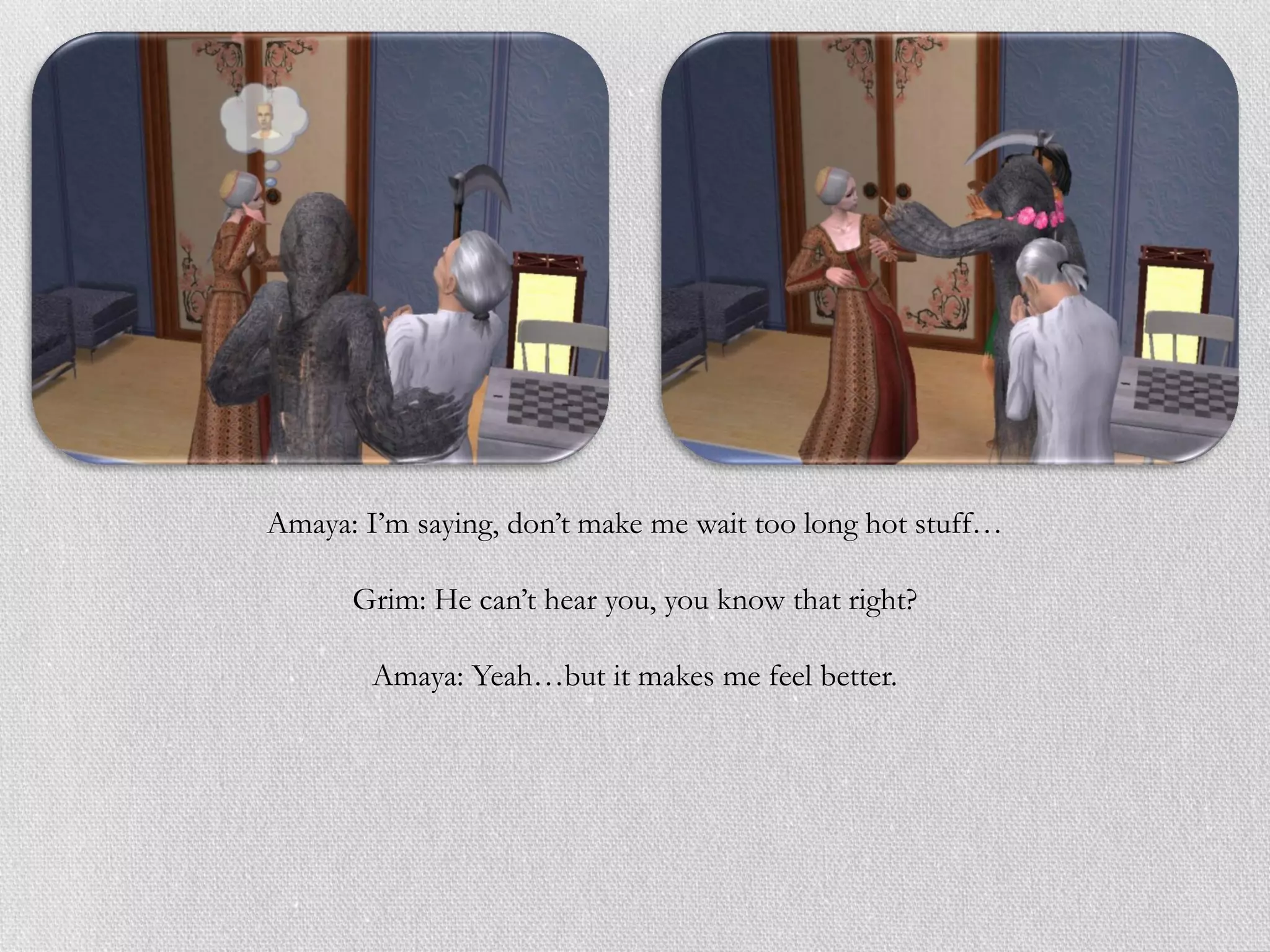 Amaya: I’m saying, don’t make me wait too long hot stuff…

      Grim: He can’t hear you, you know that right?

        Amaya: Yeah…but it makes me feel better.
 