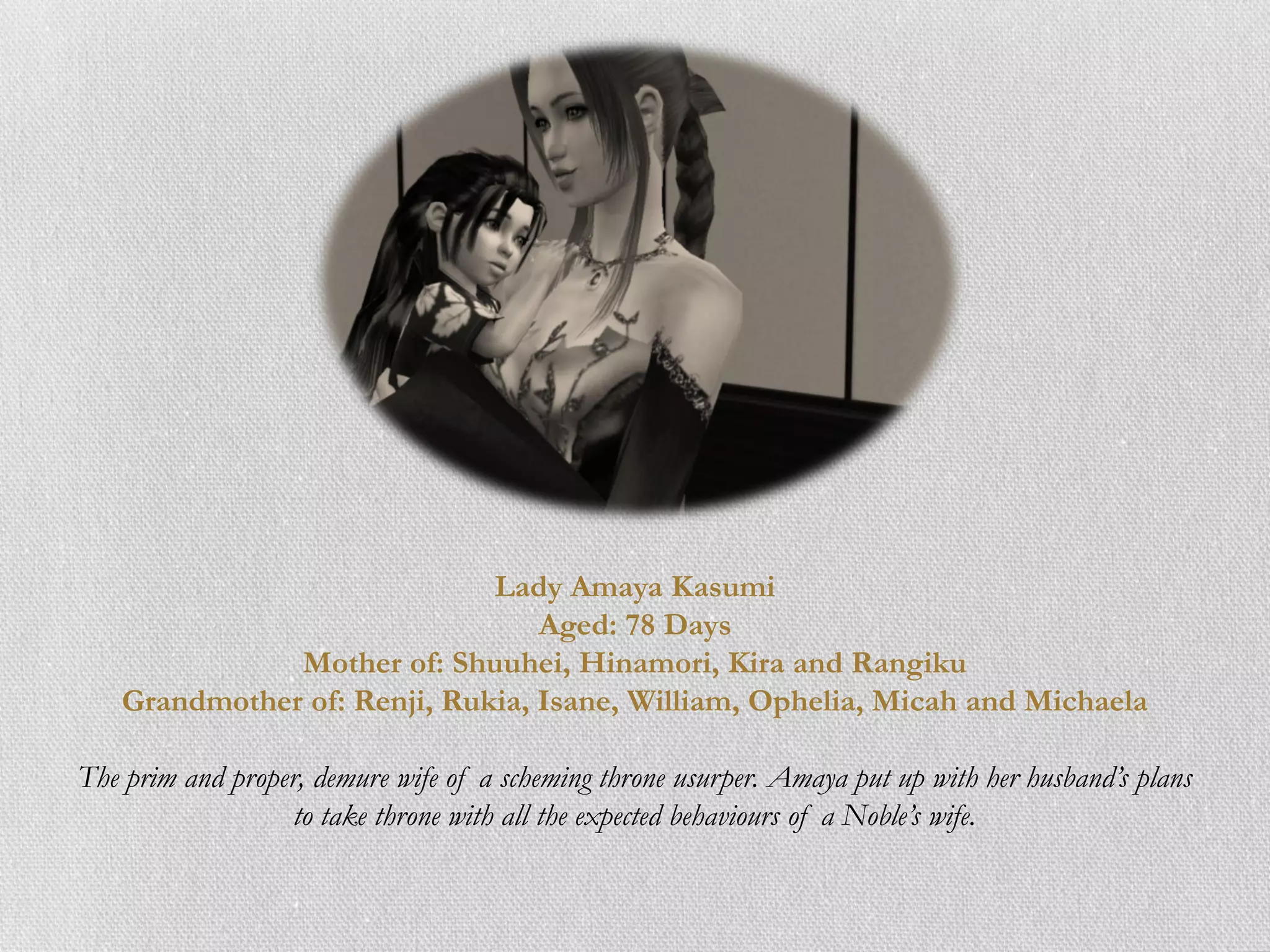 Lady Amaya Kasumi
                                 Aged: 78 Days
              Mother of: Shuuhei, Hinamori, Kira and Rangiku
   Grandmother of: Renji, Rukia, Isane, William, Ophelia, Micah and Michaela

The prim and proper, demure wife of a scheming throne usurper. Amaya put up with her husband’s plans
                   to take throne with all the expected behaviours of a Noble’s wife.
 