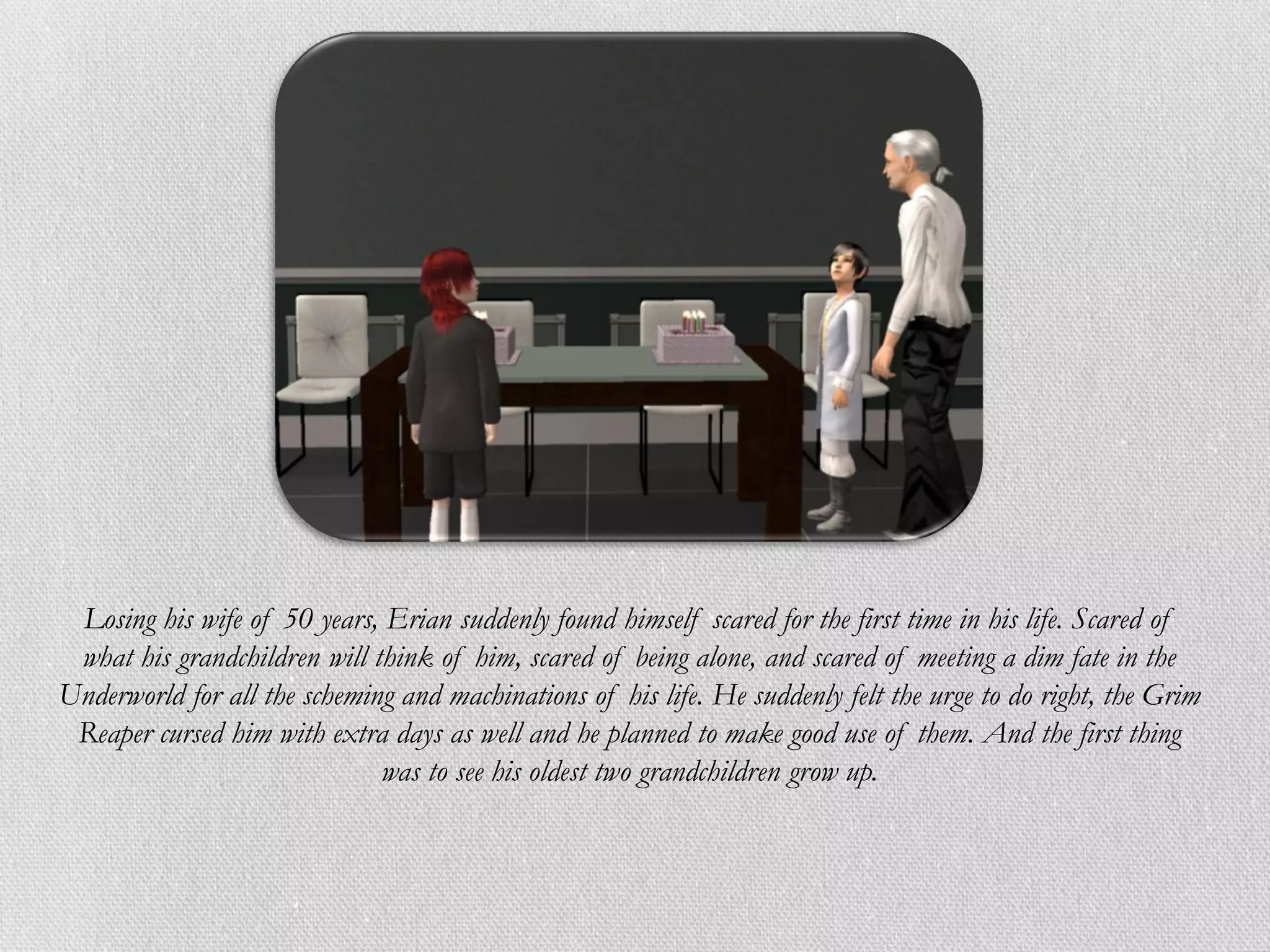 Losing his wife of 50 years, Erian suddenly found himself scared for the first time in his life. Scared of
 what his grandchildren will think of him, scared of being alone, and scared of meeting a dim fate in the
Underworld for all the scheming and machinations of his life. He suddenly felt the urge to do right, the Grim
 Reaper cursed him with extra days as well and he planned to make good use of them. And the first thing
                              was to see his oldest two grandchildren grow up.
 