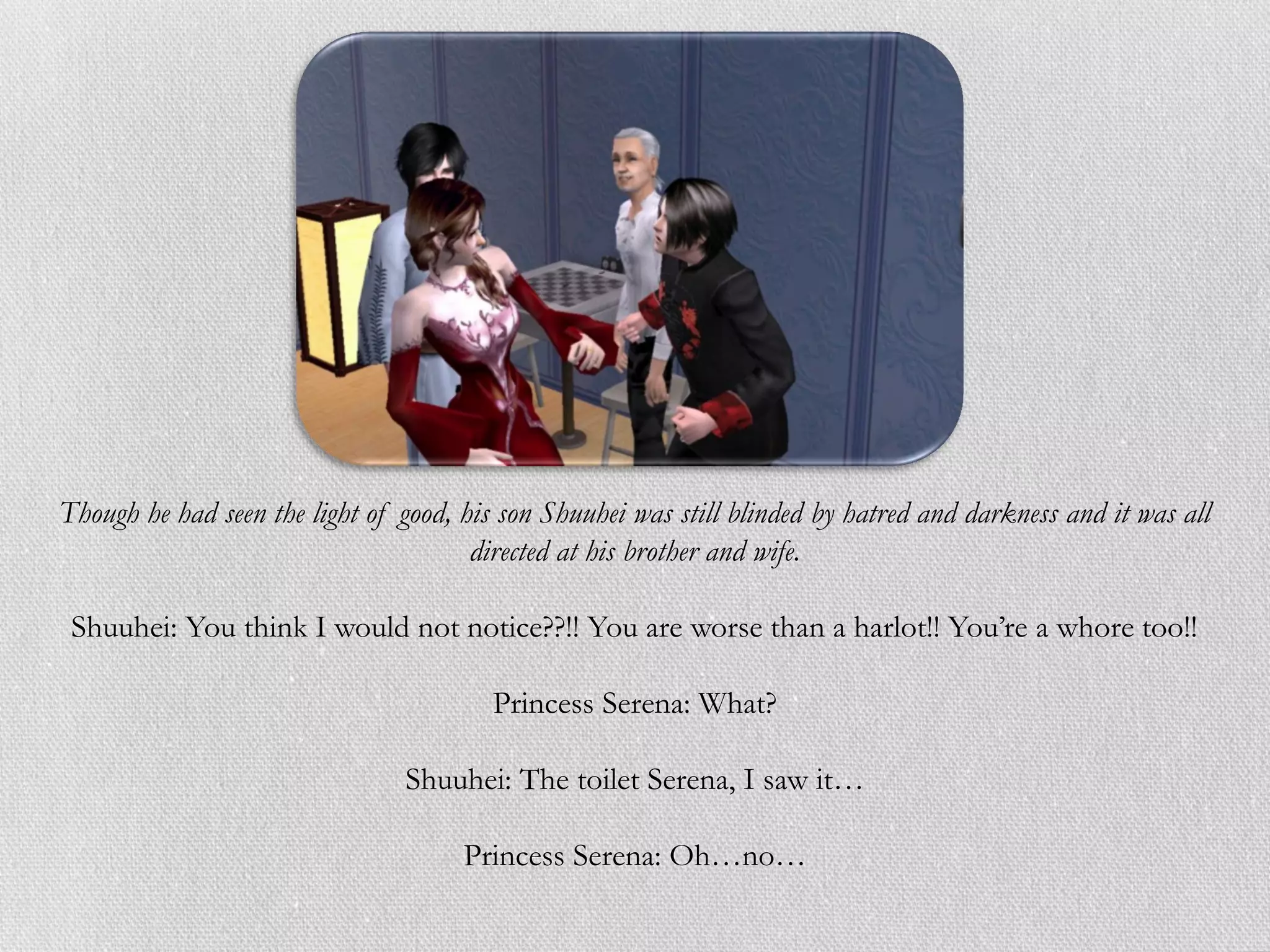 Though he had seen the light of good, his son Shuuhei was still blinded by hatred and darkness and it was all
                                       directed at his brother and wife.

 Shuuhei: You think I would not notice??!! You are worse than a harlot!! You’re a whore too!!

                                         Princess Serena: What?

                                Shuuhei: The toilet Serena, I saw it…

                                      Princess Serena: Oh…no…
 