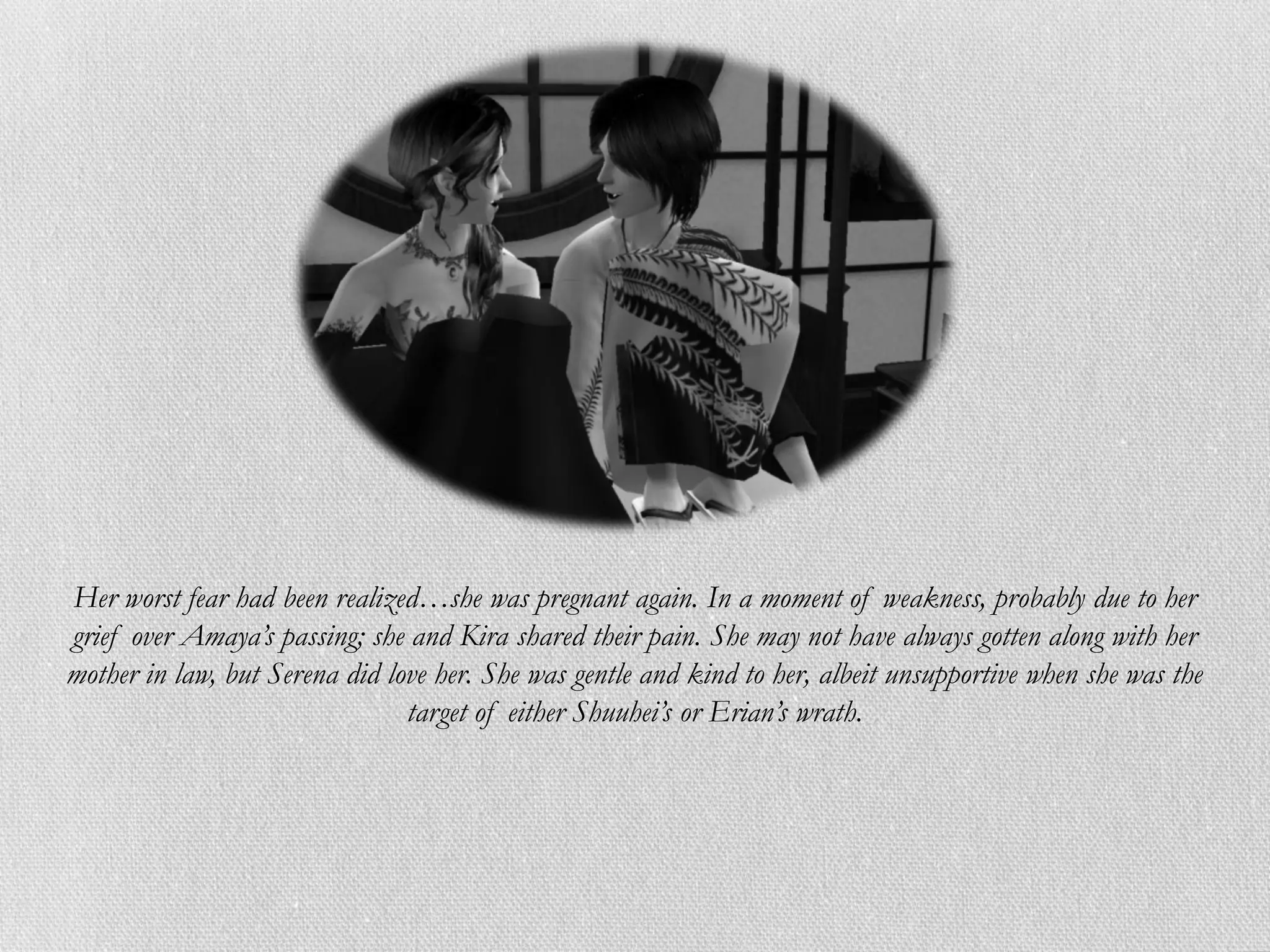 Her worst fear had been realized…she was pregnant again. In a moment of weakness, probably due to her
grief over Amaya’s passing; she and Kira shared their pain. She may not have always gotten along with her
mother in law, but Serena did love her. She was gentle and kind to her, albeit unsupportive when she was the
                                target of either Shuuhei’s or Erian’s wrath.
 
