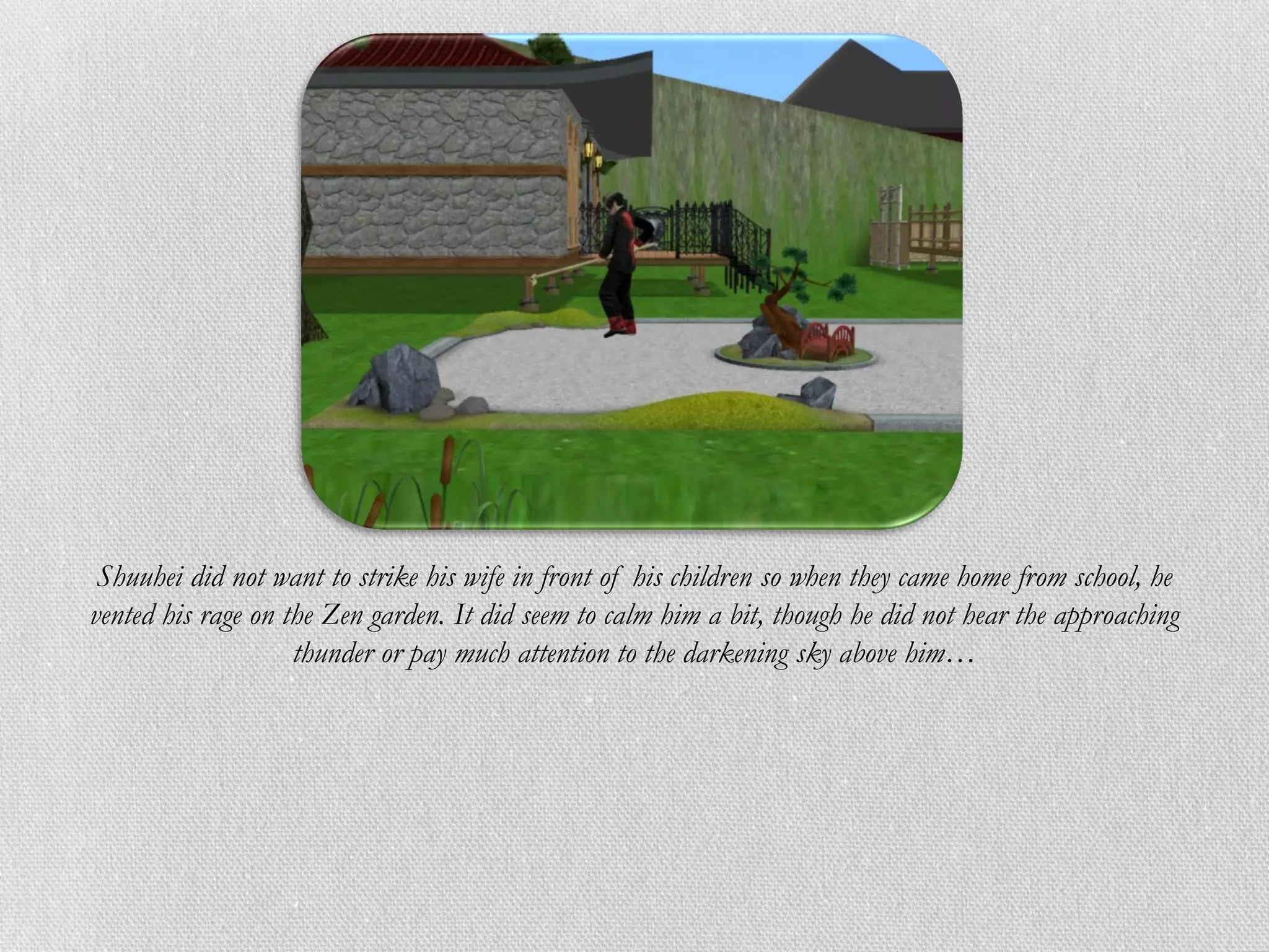 Shuuhei did not want to strike his wife in front of his children so when they came home from school, he
vented his rage on the Zen garden. It did seem to calm him a bit, though he did not hear the approaching
                    thunder or pay much attention to the darkening sky above him…
 