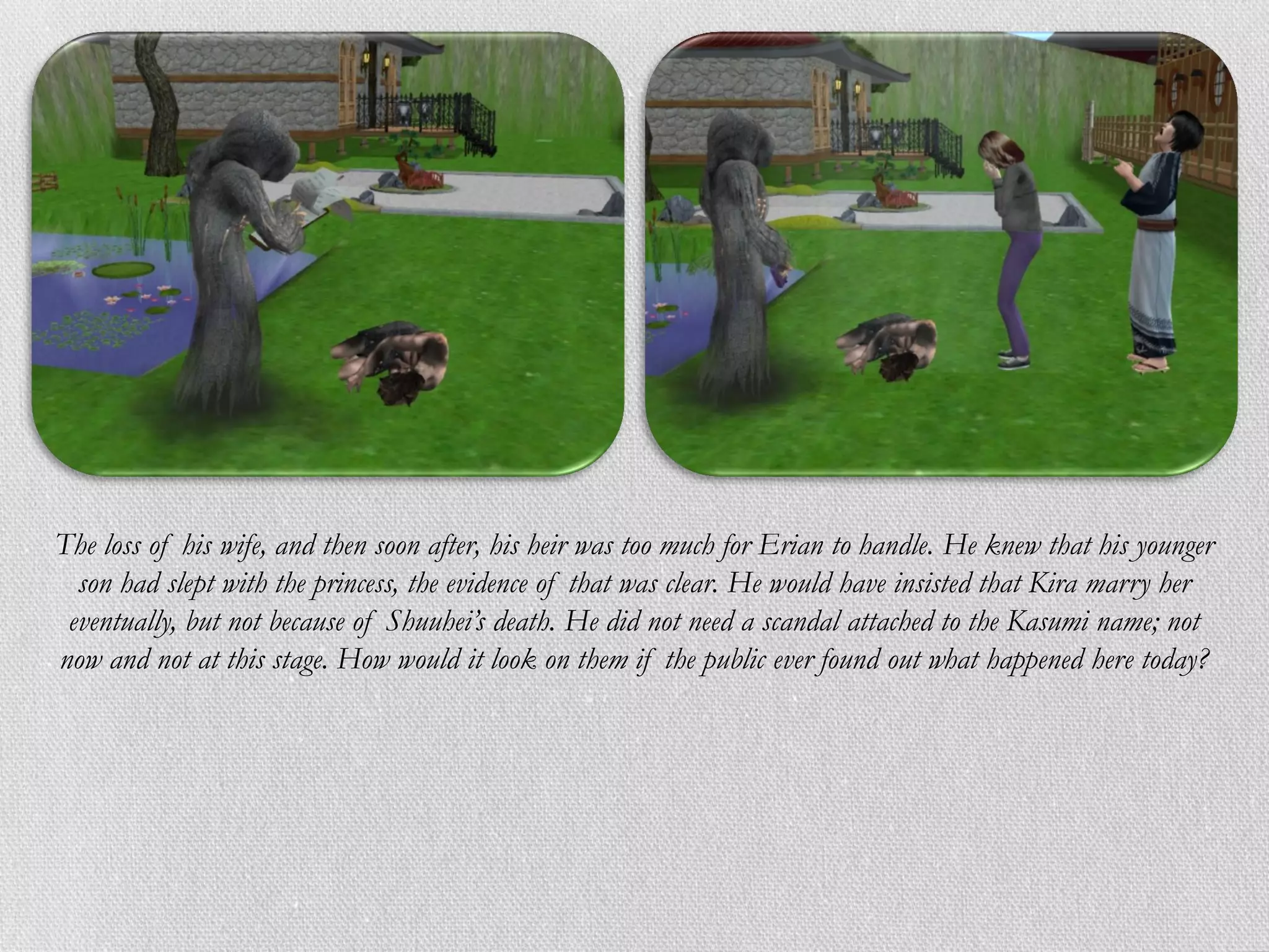 The loss of his wife, and then soon after, his heir was too much for Erian to handle. He knew that his younger
  son had slept with the princess, the evidence of that was clear. He would have insisted that Kira marry her
 eventually, but not because of Shuuhei’s death. He did not need a scandal attached to the Kasumi name; not
now and not at this stage. How would it look on them if the public ever found out what happened here today?
 