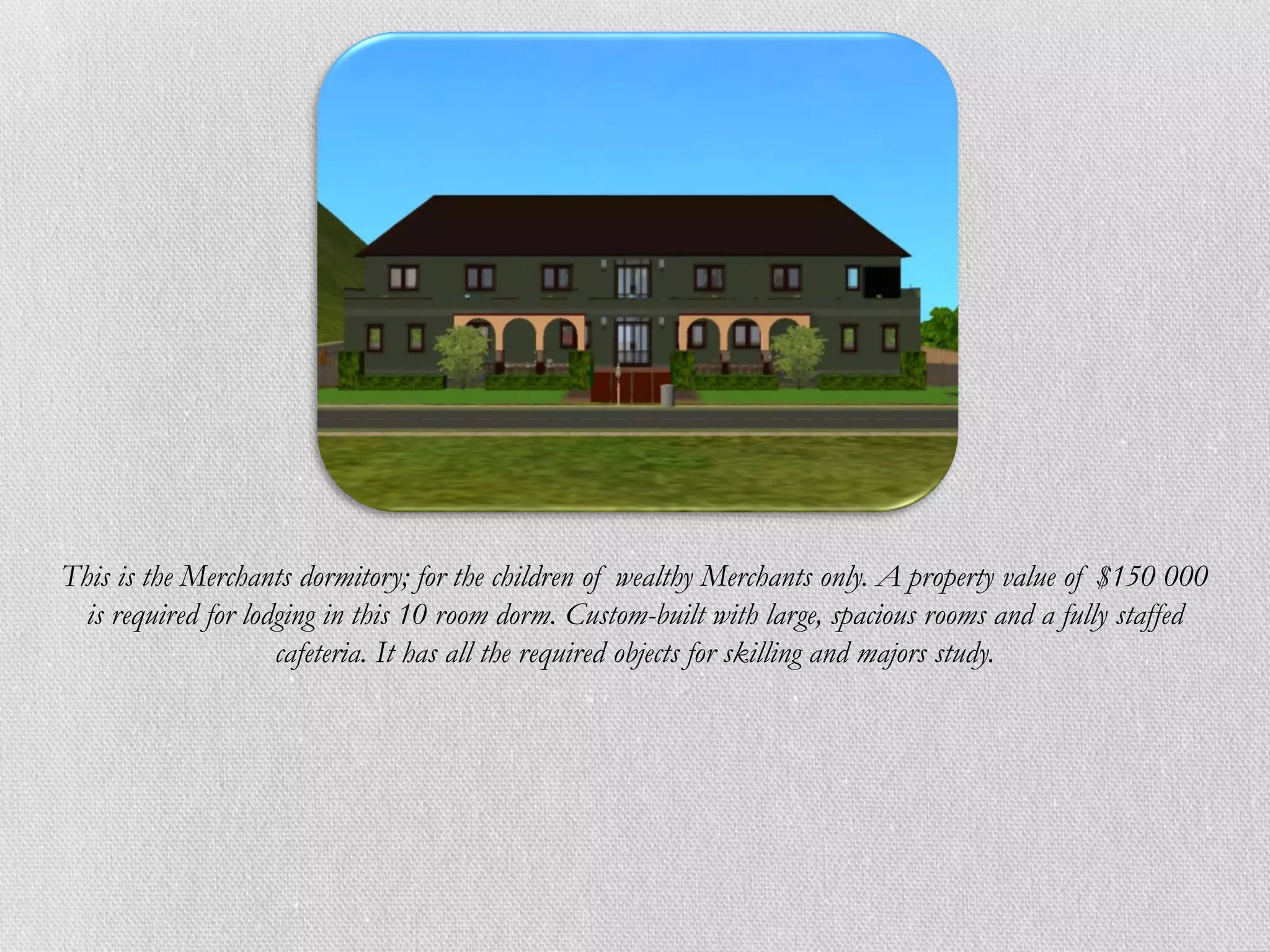 This is the Merchants dormitory; for the children of wealthy Merchants only. A property value of $150 000
  is required for lodging in this 10 room dorm. Custom-built with large, spacious rooms and a fully staffed
                     cafeteria. It has all the required objects for skilling and majors study.
 