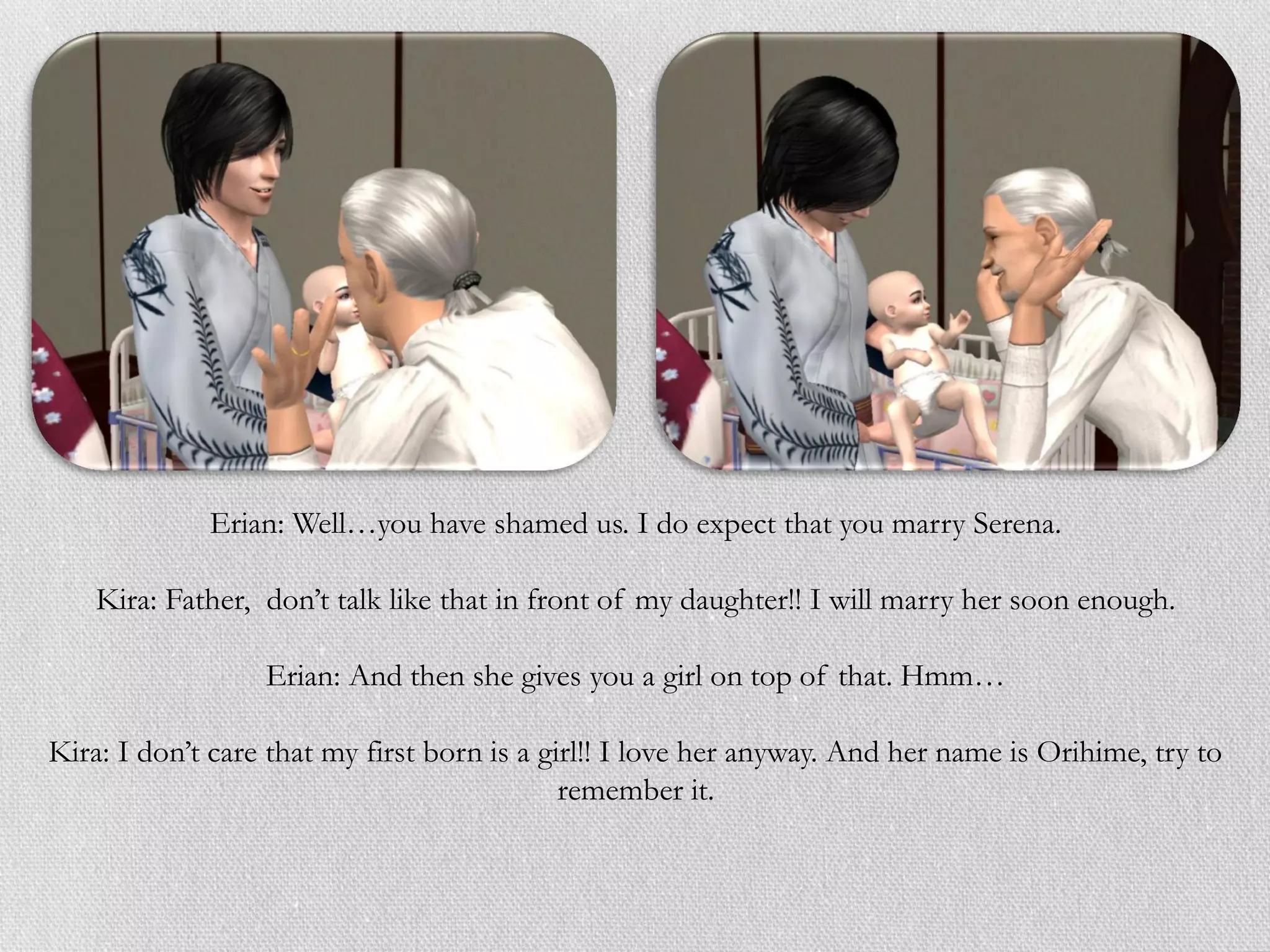 Erian: Well…you have shamed us. I do expect that you marry Serena.

    Kira: Father, don’t talk like that in front of my daughter!! I will marry her soon enough.

                  Erian: And then she gives you a girl on top of that. Hmm…

Kira: I don’t care that my first born is a girl!! I love her anyway. And her name is Orihime, try to
                                             remember it.
 