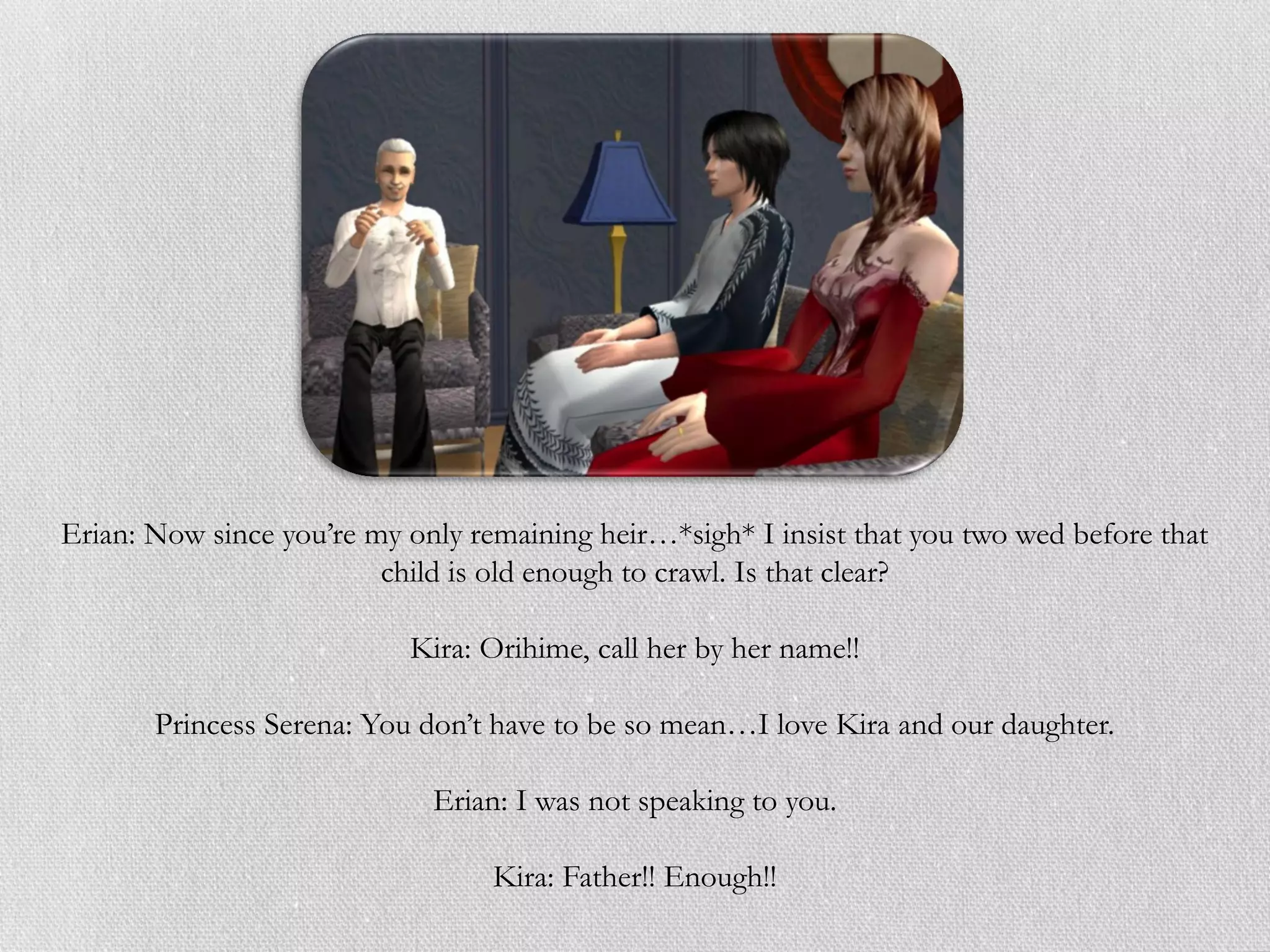 Erian: Now since you’re my only remaining heir…*sigh* I insist that you two wed before that
                         child is old enough to crawl. Is that clear?

                           Kira: Orihime, call her by her name!!

       Princess Serena: You don’t have to be so mean…I love Kira and our daughter.

                             Erian: I was not speaking to you.

                                  Kira: Father!! Enough!!
 