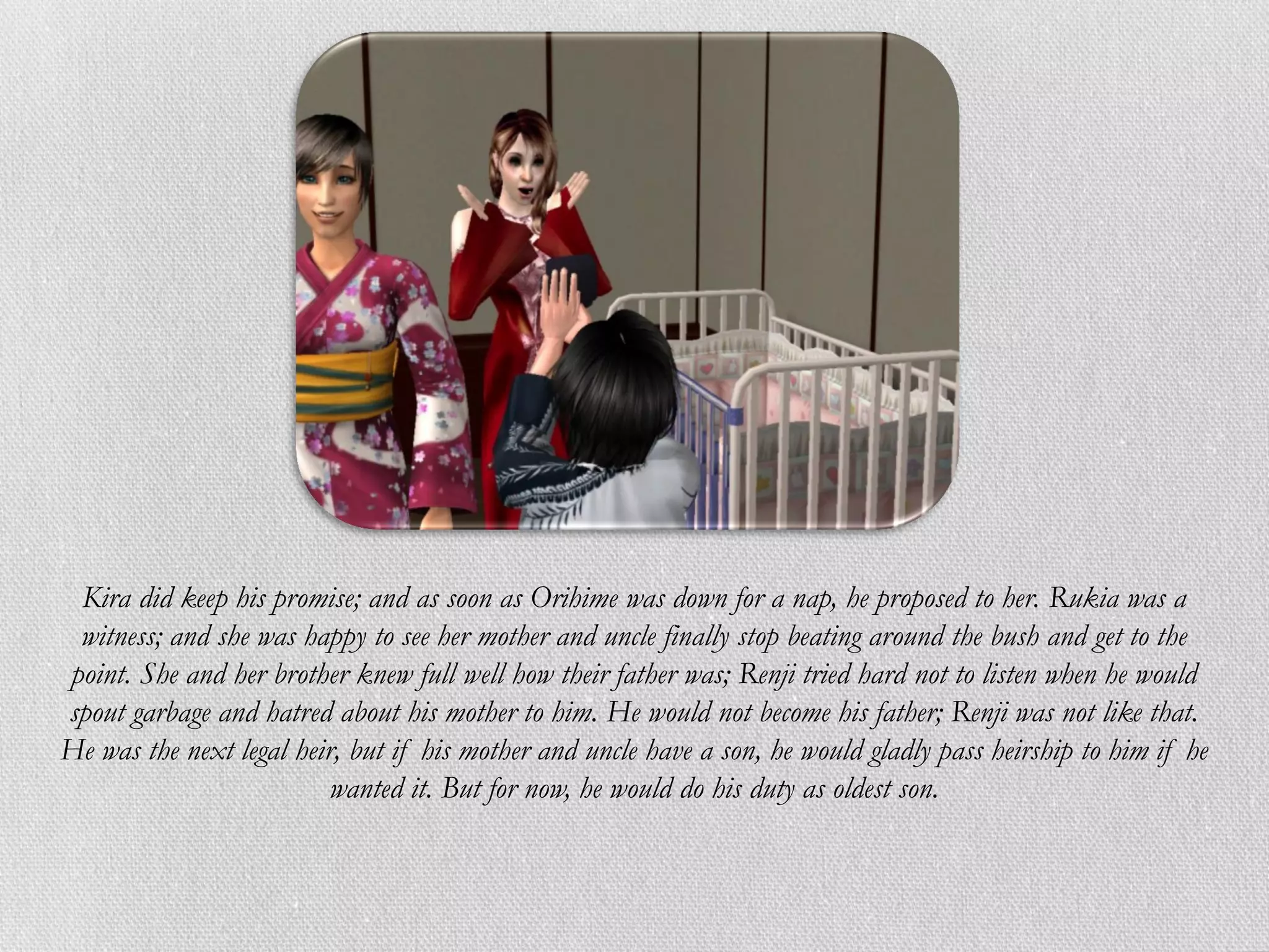 Kira did keep his promise; and as soon as Orihime was down for a nap, he proposed to her. Rukia was a
 witness; and she was happy to see her mother and uncle finally stop beating around the bush and get to the
point. She and her brother knew full well how their father was; Renji tried hard not to listen when he would
spout garbage and hatred about his mother to him. He would not become his father; Renji was not like that.
He was the next legal heir, but if his mother and uncle have a son, he would gladly pass heirship to him if he
                          wanted it. But for now, he would do his duty as oldest son.
 